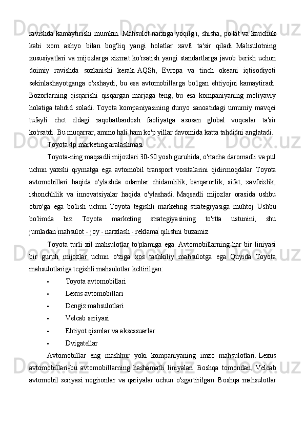 ravishda  kamaytirishi  mumkin. Mahsulot  narxiga yoqilg'i, shisha, po'lat  va kauchuk
kabi   xom   ashyo   bilan   bog'liq   yangi   holatlar   xavfi   ta'sir   qiladi.   Mahsulotning
xususiyatlari va mijozlarga xizmat ko'rsatish yangi standartlarga javob berish uchun
doimiy   ravishda   sozlanishi   kerak.   AQSh,   Evropa   va   tinch   okeani   iqtisodiyoti
sekinlashayotganga   o'xshaydi,   bu   esa   avtomobillarga   bo'lgan   ehtiyojni   kamaytiradi.
Bozorlarning   qisqarishi   qisqargan   marjaga   teng,   bu   esa   kompaniyaning   moliyaviy
holatiga   tahdid   soladi.   Toyota   kompaniyasining   dunyo   sanoatidagi   umumiy   mavqei
tufayli   chet   eldagi   raqobatbardosh   faoliyatga   asosan   global   voqealar   ta'sir
ko'rsatdi.   Bu muqarrar, ammo hali ham ko'p yillar davomida katta tahdidni anglatadi.
Toyota 4p marketing aralashmasi
Toyota-ning maqsadli mijozlari 30-50 yosh guruhida, o'rtacha daromadli va pul
uchun   yaxshi   qiymatga   ega   avtomobil   transport   vositalarini   qidirmoqdalar.   Toyota
avtomobillari   haqida   o'ylashda   odamlar   chidamlilik,   barqarorlik,   sifat,   xavfsizlik,
ishonchlilik   va   innovatsiyalar   haqida   o'ylashadi.   Maqsadli   mijozlar   orasida   ushbu
obro'ga   ega   bo'lish   uchun   Toyota   tegishli   marketing   strategiyasiga   muhtoj.   Ushbu
bo'limda   biz   Toyota   marketing   strategiyasining   to'rtta   ustunini,   shu
jumladan   mahsulot - joy - narxlash - reklama   qilishni buzamiz.
Toyota   turli   xil   mahsulotlar   to'plamiga   ega.   Avtomobillarning   har   bir   liniyasi
bir   guruh   mijozlar   uchun   o'ziga   xos   tashkiliy   mahsulotga   ega.   Quyida   Toyota
mahsulotlariga tegishli mahsulotlar keltirilgan:
 Toyota avtomobillari
 Lexus avtomobillari
 Dengiz mahsulotlari
 Velcab seriyasi
 Ehtiyot qismlar va aksessuarlar
 Dvigatellar
Avtomobillar   eng   mashhur   yoki   kompaniyaning   imzo   mahsulotlari.   Lexus
avtomobillari-bu   avtomobillarning   hashamatli   liniyalari.   Boshqa   tomondan,   Velcab
avtomobil   seriyasi   nogironlar   va   qariyalar   uchun   o'zgartirilgan.   Boshqa   mahsulotlar 