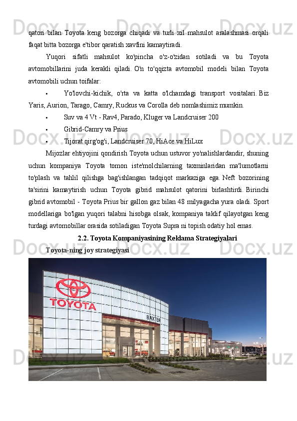 qatori   bilan   Toyota   keng   bozorga   chiqadi   va   turli   xil   mahsulot   aralashmasi   orqali
faqat bitta bozorga e'tibor qaratish xavfini kamaytiradi.
Yuqori   sifatli   mahsulot   ko'pincha   o'z-o'zidan   sotiladi   va   bu   Toyota
avtomobillarini   juda   kerakli   qiladi.   O'n   to'qqizta   avtomobil   modeli   bilan   Toyota
avtomobili uchun toifalar:
 Yo'lovchi-kichik,   o'rta   va   katta   o'lchamdagi   transport   vositalari.   Biz
Yaris, Aurion, Tarago, Camry, Ruckus va Corolla deb nomlashimiz mumkin.
 Suv va 4 Vt - Rav4, Parado, Kluger va Landcruiser 200
 Gibrid-Camry va Prius
 Tijorat qirg'og'i, Landcruiser 70, HiAce va HiLux
Mijozlar ehtiyojini qondirish Toyota uchun ustuvor yo'nalishlardandir, shuning
uchun   kompaniya   Toyota   tomon   iste'molchilarning   taxminlaridan   ma'lumotlarni
to'plash   va   tahlil   qilishga   bag'ishlangan   tadqiqot   markaziga   ega.   Neft   bozorining
ta'sirini   kamaytirish   uchun   Toyota   gibrid   mahsulot   qatorini   birlashtirdi.   Birinchi
gibrid avtomobil - Toyota Prius bir gallon gaz bilan 48 milyagacha yura oladi.   Sport
modellariga   bo'lgan  yuqori  talabni  hisobga  olsak,   kompaniya  taklif  qilayotgan  keng
turdagi avtomobillar orasida sotiladigan Toyota Supra ni topish odatiy hol emas.
2.2. Toyota  Kompaniyasining   Reklama Strategiyalari
Toyota-ning joy strategiyasi 