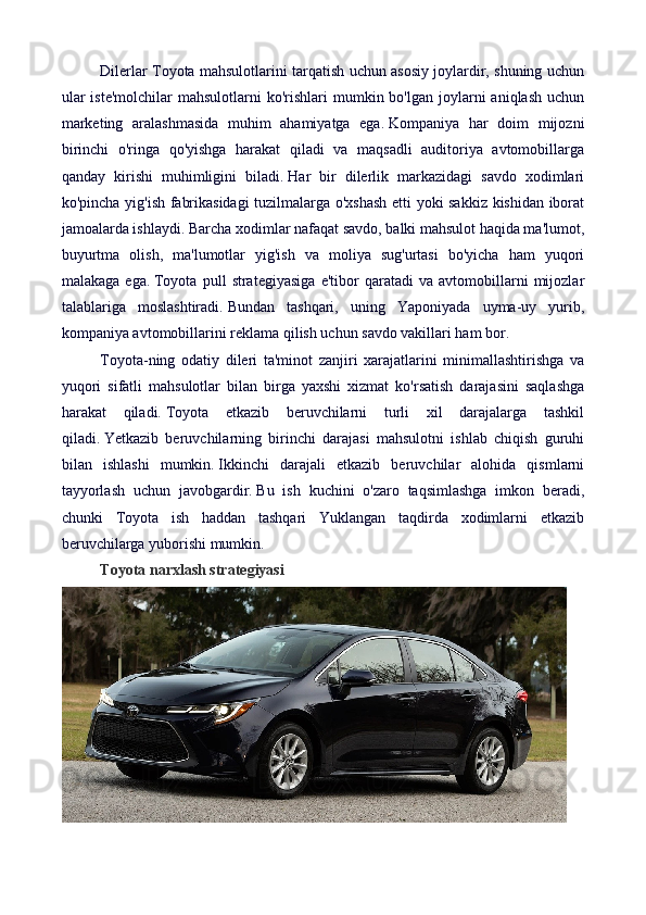 Dilerlar Toyota mahsulotlarini tarqatish uchun asosiy joylardir, shuning uchun
ular   iste'molchilar   mahsulotlarni  ko'rishlari   mumkin  bo'lgan  joylarni   aniqlash  uchun
marketing   aralashmasida   muhim   ahamiyatga   ega.   Kompaniya   har   doim   mijozni
birinchi   o'ringa   qo'yishga   harakat   qiladi   va   maqsadli   auditoriya   avtomobillarga
qanday   kirishi   muhimligini   biladi.   Har   bir   dilerlik   markazidagi   savdo   xodimlari
ko'pincha yig'ish fabrikasidagi tuzilmalarga o'xshash etti yoki sakkiz kishidan iborat
jamoalarda ishlaydi.  Barcha xodimlar nafaqat savdo, balki mahsulot haqida ma'lumot,
buyurtma   olish,   ma'lumotlar   yig'ish   va   moliya   sug'urtasi   bo'yicha   ham   yuqori
malakaga   ega.   Toyota   pull   strategiyasiga   e'tibor   qaratadi   va   avtomobillarni   mijozlar
talablariga   moslashtiradi.   Bundan   tashqari,   uning   Yaponiyada   uyma-uy   yurib,
kompaniya avtomobillarini reklama qilish uchun savdo vakillari ham bor.
Toyota-ning   odatiy   dileri   ta'minot   zanjiri   xarajatlarini   minimallashtirishga   va
yuqori   sifatli   mahsulotlar   bilan   birga   yaxshi   xizmat   ko'rsatish   darajasini   saqlashga
harakat   qiladi.   Toyota   etkazib   beruvchilarni   turli   xil   darajalarga   tashkil
qiladi.   Yetkazib   beruvchilarning   birinchi   darajasi   mahsulotni   ishlab   chiqish   guruhi
bilan   ishlashi   mumkin.   Ikkinchi   darajali   etkazib   beruvchilar   alohida   qismlarni
tayyorlash   uchun   javobgardir.   Bu   ish   kuchini   o'zaro   taqsimlashga   imkon   beradi,
chunki   Toyota   ish   haddan   tashqari   Yuklangan   taqdirda   xodimlarni   etkazib
beruvchilarga yuborishi mumkin.
Toyota narxlash strategiyasi 