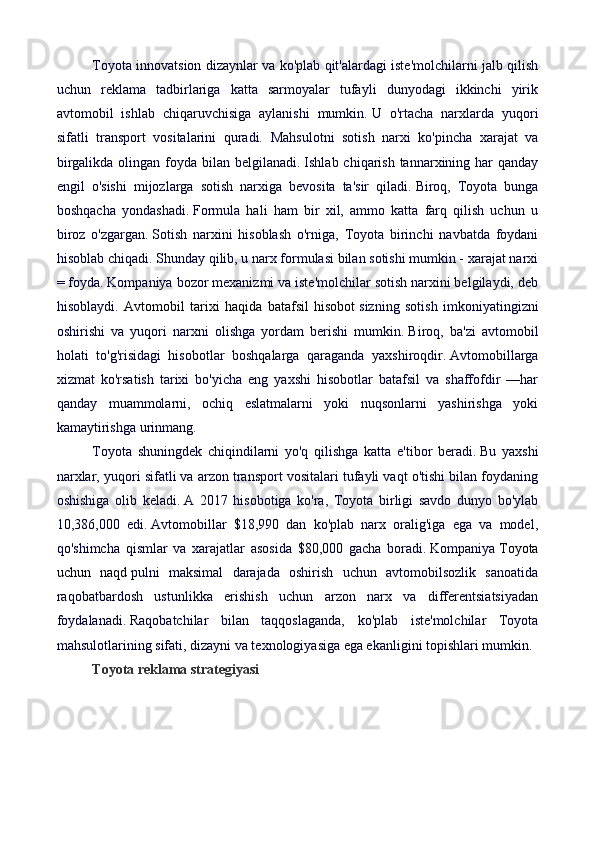 Toyota innovatsion dizaynlar va ko'plab qit'alardagi iste'molchilarni jalb qilish
uchun   reklama   tadbirlariga   katta   sarmoyalar   tufayli   dunyodagi   ikkinchi   yirik
avtomobil   ishlab   chiqaruvchisiga   aylanishi   mumkin.   U   o'rtacha   narxlarda   yuqori
sifatli   transport   vositalarini   quradi.   Mahsulotni   sotish   narxi   ko'pincha   xarajat   va
birgalikda olingan foyda bilan belgilanadi.   Ishlab chiqarish tannarxining har  qanday
engil   o'sishi   mijozlarga   sotish   narxiga   bevosita   ta'sir   qiladi.   Biroq,   Toyota   bunga
boshqacha   yondashadi.   Formula   hali   ham   bir   xil,   ammo   katta   farq   qilish   uchun   u
biroz   o'zgargan.   Sotish   narxini   hisoblash   o'rniga,   Toyota   birinchi   navbatda   foydani
hisoblab chiqadi.   Shunday qilib, u narx formulasi bilan sotishi mumkin - xarajat narxi
= foyda.   Kompaniya bozor mexanizmi va iste'molchilar sotish narxini belgilaydi, deb
hisoblaydi.   Avtomobil   tarixi   haqida   batafsil   hisobot   sizning   sotish   imkoniyatingizni
oshirishi   va   yuqori   narxni   olishga   yordam   berishi   mumkin.   Biroq,   ba'zi   avtomobil
holati   to'g'risidagi   hisobotlar   boshqalarga   qaraganda   yaxshiroqdir.   Avtomobillarga
xizmat   ko'rsatish   tarixi   bo'yicha   eng   yaxshi   hisobotlar   batafsil   va   shaffofdir   —har
qanday   muammolarni,   ochiq   eslatmalarni   yoki   nuqsonlarni   yashirishga   yoki
kamaytirishga urinmang.
Toyota   shuningdek   chiqindilarni   yo'q   qilishga   katta   e'tibor   beradi.   Bu   yaxshi
narxlar, yuqori sifatli va arzon transport vositalari tufayli vaqt o'tishi bilan foydaning
oshishiga   olib   keladi.   A   2017   hisobotiga   ko'ra,   Toyota   birligi   savdo   dunyo   bo'ylab
10,386,000   edi.   Avtomobillar   $18,990   dan   ko'plab   narx   oralig'iga   ega   va   model,
qo'shimcha   qismlar   va   xarajatlar   asosida   $80,000   gacha   boradi.   Kompaniya   Toyota
uchun   naqd   pulni   maksimal   darajada   oshirish   uchun   avtomobilsozlik   sanoatida
raqobatbardosh   ustunlikka   erishish   uchun   arzon   narx   va   differentsiatsiyadan
foydalanadi.   Raqobatchilar   bilan   taqqoslaganda,   ko'plab   iste'molchilar   Toyota
mahsulotlarining sifati, dizayni va texnologiyasiga ega ekanligini topishlari mumkin.
Toyota reklama strategiyasi 