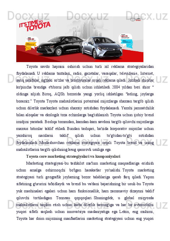 Toyota   savdo   hajmini   oshirish   uchun   turli   xil   reklama   strategiyalaridan
foydalanadi.   U   reklama   taxtalari,   radio,   gazetalar,   varaqalar,   televidenie,   Internet,
sariq sahifalar, og'zaki so'zlar va broshyuralar orqali reklama qiladi.   Jozibali shiorlar
ko'pincha   brendga   e'tiborni   jalb   qilish   uchun   ishlatiladi.   2004   yildan   beri   shior   "
oldinga   siljish.   Biroq,   AQSh   bozorida   yangi   yorliq   ishlatilgan   "keling,   joylarga
boramiz.”   Toyota   Toyota   mahsulotlarini   potentsial   mijozlarga   shaxsan   targ'ib   qilish
uchun  dilerlik  markazlari   uchun   shaxsiy   sotishdan   foydalanadi.   Yaxshi   jamoatchilik
bilan  aloqalar   va  ekologik  toza  echimlarga  bag'ishlanish  Toyota  uchun  ijobiy  brend
imidjini yaratadi.   Boshqa tomondan, kamdan-kam savdoni targ'ib qiluvchi mijozlarga
maxsus   bitimlar   taklif   etiladi.   Bundan   tashqari,   ba'zida   korporativ   mijozlar   uchun
yaxshiroq   narxlarni   taklif   qilish   uchun   to'g'ridan-to'g'ri   sotishdan
foydalaniladi.   Moslashuvchan   reklama   strategiyasi   orqali   Toyota   brend   va   uning
mahsulotlarini targ'ib qilishning keng qamrovli usuliga ega.
Toyota core marketing strategiyalari va kampaniyalari
Marketing   strategiyasi-bu   tashkilot   ma'lum   marketing   maqsadlariga   erishish
uchun   amalga   oshirmoqchi   bo'lgan   harakatlar   yo'nalishi.   Toyota   marketing
strategiyasi   turli   geografik   joylarning   bozor   talablariga   qarab   farq   qiladi.   Yapon
sifatining   g'ururini   ta'kidlaydi   va   brend   bu   va'dani   bajarishning   bir   usuli-bu   Toyota
yuk   mashinalari   egalari   uchun   ham   funksionallik,   ham   zamonaviy   dizaynni   taklif
qiluvchi   tortiladigan   Tonneau   qopqoqlari.   Shuningdek,   u   global   miqyosda
mahsulotlarni   taqdim   etish   uchun   katta   dilerlik   tarmog'iga   va   har   bir   avtomobilni
yuqori   sifatli   saqlash   uchun   innovatsiya   madaniyatiga   ega.   Lekin,   eng   muhimi,
Toyota   har   doim   mijozning   manfaatlarini   marketing   strategiyasi   uchun   eng   yuqori 