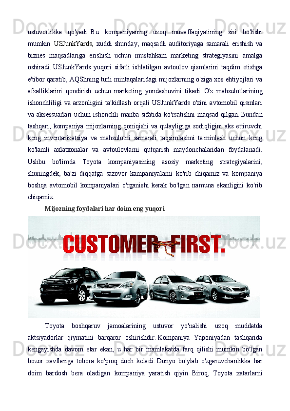ustuvorlikka   qo'yadi.   Bu   kompaniyaning   uzoq   muvaffaqiyatining   siri   bo'lishi
mumkin.   USJunkYards ,   xuddi   shunday,   maqsadli   auditoriyaga   samarali   erishish   va
biznes   maqsadlariga   erishish   uchun   mustahkam   marketing   strategiyasini   amalga
oshiradi.   USJunkYards   yuqori   sifatli   ishlatilgan   avtoulov   qismlarini   taqdim   etishga
e'tibor qaratib, AQShning turli mintaqalaridagi mijozlarning o'ziga xos ehtiyojlari va
afzalliklarini   qondirish   uchun   marketing   yondashuvini   tikadi.   O'z   mahsulotlarining
ishonchliligi   va   arzonligini   ta'kidlash   orqali   USJunkYards   o'zini   avtomobil   qismlari
va  aksessuarlari  uchun  ishonchli   manba  sifatida  ko'rsatishni   maqsad   qilgan.   Bundan
tashqari,  kompaniya  mijozlarning qoniqishi   va  qulayligiga  sodiqligini   aks  ettiruvchi
keng   inventarizatsiya   va   mahsulotni   samarali   taqsimlashni   ta'minlash   uchun   keng
ko'lamli   axlatxonalar   va   avtoulovlarni   qutqarish   maydonchalaridan   foydalanadi.
Ushbu   bo'limda   Toyota   kompaniyasining   asosiy   marketing   strategiyalarini,
shuningdek,   ba'zi   diqqatga   sazovor   kampaniyalarni   ko'rib   chiqamiz   va   kompaniya
boshqa   avtomobil   kompaniyalari   o'rganishi   kerak   bo'lgan   namuna   ekanligini   ko'rib
chiqamiz.
Mijozning foydalari har doim eng yuqori
Toyota   boshqaruv   jamoalarining   ustuvor   yo'nalishi   uzoq   muddatda
aktsiyadorlar   qiymatini   barqaror   oshirishdir.   Kompaniya   Yaponiyadan   tashqarida
kengayishda   davom   etar   ekan,   u   har   bir   mamlakatda   farq   qilishi   mumkin   bo'lgan
bozor   xavflariga   tobora   ko'proq   duch   keladi.   Dunyo   bo'ylab   o'zgaruvchanlikka   har
doim   bardosh   bera   oladigan   kompaniya   yaratish   qiyin.   Biroq,   Toyota   xatarlarni 