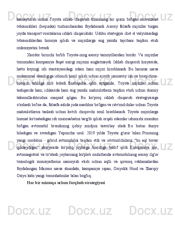 kamaytirish   uchun   Toyota   ishlab   chiqarish   tizimining   bir   qismi   bo'lgan   muvozanat
tebranishlari   (heijunka)   tushunchasidan   foydalanadi.   Asosiy   falsafa   mijozlar   turgan
joyda transport vositalarini ishlab chiqarishdir.   Ushbu strategiya chet el valyutasidagi
tebranishlardan   himoya   qilish   va   mijozlarga   eng   yaxshi   tajribani   taqdim   etish
imkoniyatini beradi.
Xaridor   birinchi   bo'lib   Toyota-ning   asosiy   tamoyillaridan   biridir.   Va   mijozlar
tomonidan   kompaniya   faqat   oxirgi   mijozni   anglatmaydi.   Ishlab   chiqarish   liniyasida,
hatto   keyingi   ish   stantsiyasidagi   odam   ham   mijoz   hisoblanadi.   Bu   hamma   narsa
mukammal ekanligiga ishonch hosil qilish uchun ajoyib jamoaviy ish va bosqichma-
bosqich   tahlilga   olib   keladi.   Boshqacha   qilib   aytganda,   Toyota   mijozlar   uchun
tashqarida ham, ichkarida ham eng yaxshi  mahsulotlarni taqdim etish uchun doimiy
takomillashtirishni   maqsad   qilgan.   Bu   ko'proq   ishlab   chiqarish   strategiyasiga
o'xshash bo'lsa-da, falsafa aslida juda mashhur bo'lgan va iste'molchilar uchun Toyota
mahsulotlarini   tanlash   uchun   ko'rib   chiquvchi   omil   hisoblanadi.   Toyota   mijozlarga
hurmat ko'rsatadigan ish munosabatini targ'ib qilish orqali odamlar ishonishi mumkin
bo'lgan   avtomobil   brendining   ijobiy   imidjini   tasvirlay   oladi.   Bu   butun   dunyo
biladigan   va   sevadigan   Yaponcha   usul.   2019   yilda   Toyota   g'urur   bilan   Priusning
yangi   modelini   -   gibrid   avtomobilni   taqdim   etdi   va   iste'molchilarni   "bu   aql   bovar
qilmaydigan"   aksiyasida   ko'proq   joylarga   borishga   taklif   qildi.   Kompaniya   qor,
avtomagistral va to'xtash joylarining ko'plab muhitlarida avtomobilning asosiy ilg'or
texnologik   xususiyatlarini   namoyish   etish   uchun   aqlli   va   quvnoq   reklamalardan
foydalangan.   Maxsus   narsa   shundaki,   kampaniya   ispan,   Osiyolik   Hind   va   Sharqiy
Osiyo kabi yangi tomoshabinlar bilan bog'liq.
Har bir mintaqa uchun farqlash strategiyasi 