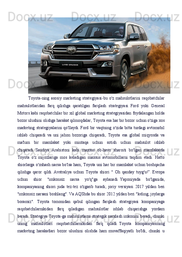 Toyota-ning   asosiy   marketing   strategiyasi-bu   o'z   mahsulotlarini   raqobatchilar
mahsulotlaridan   farq   qilishga   qaratilgan   farqlash   strategiyasi.   Ford   yoki   General
Motors kabi raqobatchilar bir xil global marketing strategiyasidan foydalangan holda
bozor ulushini olishga harakat qilmoqdalar, Toyota esa har bir bozor uchun o'ziga xos
marketing   strategiyalarini   qo'llaydi.   Ford   bir   vaqtning  o'zida   bitta   turdagi   avtomobil
ishlab   chiqaradi   va   uni   jahon   bozoriga   chiqaradi,   Toyota   esa   global   miqyosda   va
ma'lum   bir   mamlakat   yoki   mintaqa   uchun   sotish   uchun   mahsulot   ishlab
chiqaradi.   Saudiya   Arabistoni   kabi   maxsus   ob-havo   sharoiti   bo'lgan   mamlakatda
Toyota   o'z   mijozlariga   mos   keladigan   maxsus   avtomobillarni   taqdim   etadi.   Hatto
shiorlarga o'xshash narsa bo'lsa ham, Toyota uni har bir mamlakat uchun boshqacha
qilishga   qaror   qildi.   Avstraliya   uchun   Toyota   shiori   "   Oh   qanday   tuyg'u!”.   Evropa
uchun   shior   "imkonsiz   narsa   yo'q"ga   aylanadi.   Yaponiyada   bo'lganida,
kompaniyaning   shiori   juda   tez-tez   o'zgarib   turadi;   joriy   versiyasi   2017   yildan   beri
"imkonsiz narsani boshlang".   Va AQShda bu shior 2012 yildan beri "keling, joylarga
boramiz".   Toyota   tomonidan   qabul   qilingan   farqlash   strategiyasi   kompaniyaga
raqobatchilarnikidan   farq   qiladigan   mahsulotlar   ishlab   chiqarishga   yordam
beradi.   Strategiya Toyota-ga mahsulotlarni strategik narxlash imkonini beradi, chunki
uning   mahsulotlari   raqobatchilarnikidan   farq   qiladi.   Toyota   kompaniyasining
marketing   harakatlari   bozor   ulushini   olishda   ham   muvaffaqiyatli   bo'ldi,   chunki   u 