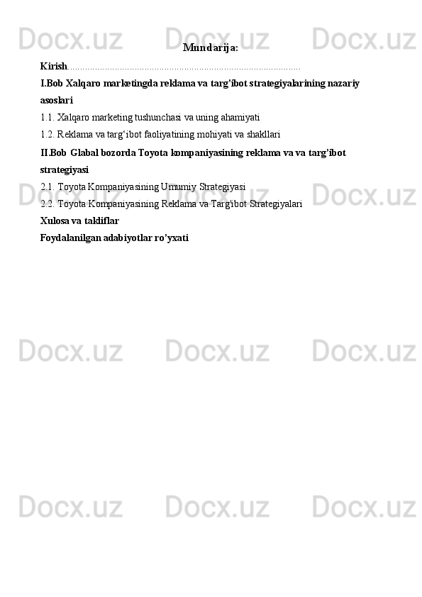 Mundarija:
Kirish ..............................................................................................
I.Bob Xalqaro marketingda reklama va targ'ibot strategiyalarining nazariy 
asoslari
1.1. Xalqaro marketing tushunchasi va uning ahamiyati
1.2.  Reklama va targ‘ibot faoliyatining mohiyati va shakllari
II.Bob Glabal bozorda Toyota kompaniyasining reklama va va targ’ibot 
strategiyasi
2.1. Toyota Kompaniyasining Umumiy Strategiyasi
2.2. Toyota  Kompaniyasining   Reklama va Targ'ibot Strategiyalari
Xulosa va takliflar
Foydalanilgan adabiyotlar ro’yxati 