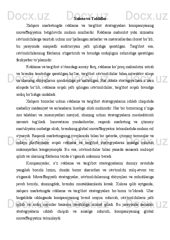 Xulosa va Takliflar
Xalqaro   marketingda   reklama   va   targ'ibot   strategiyalari   kompaniyaning
muvaffaqiyatini   belgilovchi   muhim   omillardir.   Reklama   mahsulot   yoki   xizmatni
iste'molchilarga tanitish uchun mo‘ljallangan xabarlar va materiallardan iborat bo‘lib,
bu   jarayonda   maqsadli   auditoriyani   jalb   qilishga   qaratilgan.   Targ'ibot   esa,
iste'molchilarning   fikrlarini   o'zgartirish   va   brendga   sodiqligini   oshirishga   qaratilgan
faoliyatlar to‘plamidir.
Reklama va targ'ibot o‘rtasidagi asosiy farq, reklama ko‘proq mahsulotni sotish
va brendni  tanitishga  qaratilgan bo‘lsa,  targ'ibot  iste'molchilar  bilan interaktiv aloqa
va ularning ehtiyojlarini qondirishga yo‘naltirilgan. Har ikkala strategiya ham o‘zaro
aloqada   bo‘lib,   reklama   orqali   jalb   qilingan   iste'molchilar,   targ'ibot   orqali   brendga
sodiq bo‘lishga undaladi.
Xalqaro   bozorlar   uchun   reklama   va   targ'ibot   strategiyalarini   ishlab   chiqishda
mahalliy madaniyat va an'analarni hisobga olish muhimdir. Har bir bozorning o‘ziga
xos   talablari   va   xususiyatlari   mavjud,   shuning   uchun   strategiyalarni   moslashtirish
zarurati   tug‘iladi.   Innovatsion   yondashuvlar,   raqamli   marketing   va   ijtimoiy
mas'uliyatni inobatga olish, brendning global muvaffaqiyatini ta'minlashda muhim rol
o'ynaydi. Raqamli marketingning rivojlanishi bilan bir qatorda, ijtimoiy tarmoqlar va
onlayn   platformalar   orqali   reklama   va   targ'ibot   strategiyalarini   amalga   oshirish
imkoniyatlari   kengaymoqda.   Bu   esa,   iste'molchilar   bilan   yanada   samarali   muloqot
qilish va ularning fikrlarini tezda o‘rganish imkonini beradi.
Kompaniyalar,   o‘z   reklama   va   targ'ibot   strategiyalarini   doimiy   ravishda
yangilab   borishi   lozim,   chunki   bozor   sharoitlari   va   iste'molchi   xulq-atvori   tez
o'zgaradi.   Muvaffaqiyatli   strategiyalar,  iste'molchilarning   ehtiyojlari   va   xohishlariga
javob   berishi,   shuningdek,   brendni   mustahkamlashi   kerak.   Xulosa   qilib   aytganda,
xalqaro   marketingda   reklama   va   targ'ibot   strategiyalari   bir-birini   to‘ldiradi.   Ular
birgalikda   ishlaganda   kompaniyaning   brend   imijini   oshirish,   iste'molchilarni   jalb
qilish   va   sodiq   mijozlar   bazasini   yaratishga   xizmat   qiladi.   Bu   jarayonda   samarali
strategiyalarni   ishlab   chiqish   va   amalga   oshirish,   kompaniyaning   global
muvaffaqiyatini ta'minlaydi. 