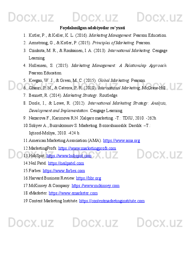 Foydalanilgan adabiyotlar ro’yxati
1. Kotler, P., & Keller, K. L. (2016).   Marketing Management . Pearson Education.
2. Armstrong, G., & Kotler, P. (2015).   Principles of Marketing . Pearson. 
3. Czinkota, M. R., & Ronkainen, I. A. (2013).   International Marketing . Cengage
Learning. 
4. Hollensen,   S.   (2015).   Marketing   Management:   A   Relationship   Approach .
Pearson Education. 
5. Keegan, W. J., & Green, M. C. (2015).   Global Marketing . Pearson. 
6. Ghauri, P. N., & Cateora, P. R. (2010).   International Marketing . McGraw-Hill.
7. Bennett, R. (2014).   Marketing Strategy . Routledge. 
8. Doole,   I.,   &   Lowe,   R.   (2012).   International   Marketing   Strategy:   Analysis,
Development and Implementation . Cengage Learning.
9. Nazarova F., Karimova R.N. Xalqaro marketing. -T.: TDIU, 2010. -262b.
10. Soliyev A., Buzrukxonov S. Marketing. Bozorshunoslik. Darslik. –T.:               
Iqtisod-Moliya, 2010. -424 b.
11. American Marketing Association (AMA).  https://www.ama.org
12. MarketingProfs.  https://www.marketingprofs.com
13. HubSpot.  https://www.hubspot.com
14. Neil Patel.  https://neilpatel.com
15. Forbes.  https://www.forbes.com
16. Harvard Business Review.  https://hbr.org
17. McKinsey & Company.  https://www.mckinsey.com
18. eMarketer.  https://www.emarketer.com
19. Content Marketing Institute.  https://contentmarketinginstitute.com 