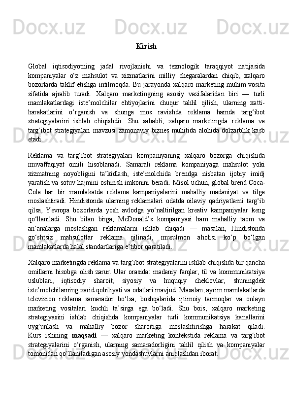 Kirish
Global   iqtisodiyotning   jadal   rivojlanishi   va   texnologik   taraqqiyot   natijasida
kompaniyalar   o‘z   mahsulot   va   xizmatlarini   milliy   chegaralardan   chiqib,   xalqaro
bozorlarda  taklif   etishga   intilmoqda.  Bu   jarayonda   xalqaro  marketing  muhim   vosita
sifatida   ajralib   turadi.   Xalqaro   marketingning   asosiy   vazifalaridan   biri   —   turli
mamlakatlardagi   iste’molchilar   ehtiyojlarini   chuqur   tahlil   qilish,   ularning   xatti-
harakatlarini   o‘rganish   va   shunga   mos   ravishda   reklama   hamda   targ‘ibot
strategiyalarini   ishlab   chiqishdir.   Shu   sababli,   xalqaro   marketingda   reklama   va
targ‘ibot   strategiyalari   mavzusi   zamonaviy   biznes   muhitida   alohida   dolzarblik   kasb
etadi.
Reklama   va   targ‘ibot   strategiyalari   kompaniyaning   xalqaro   bozorga   chiqishida
muvaffaqiyat   omili   hisoblanadi.   Samarali   reklama   kompaniyaga   mahsulot   yoki
xizmatning   noyobligini   ta’kidlash,   iste’molchida   brendga   nisbatan   ijobiy   imidj
yaratish va sotuv hajmini oshirish imkonini beradi.   Misol uchun, global brend Coca-
Cola   har   bir   mamlakatda   reklama   kampaniyalarini   mahalliy   madaniyat   va   tilga
moslashtiradi.   Hindistonda   ularning   reklamalari   odatda   oilaviy   qadriyatlarni   targ‘ib
qilsa,   Yevropa   bozorlarda   yosh   avlodga   yo‘naltirilgan   kreativ   kampaniyalar   keng
qo‘llaniladi.   Shu   bilan   birga,   McDonald’s   kompaniyasi   ham   mahalliy   taom   va
an’analarga   moslashgan   reklamalarni   ishlab   chiqadi   —   masalan,   Hindistonda
go‘shtsiz   mahsulotlar   reklama   qilinadi,   musulmon   aholisi   ko‘p   bo‘lgan
mamlakatlarda halal standartlariga e’tibor qaratiladi.
Xalqaro marketingda reklama va targ‘ibot strategiyalarini ishlab chiqishda bir qancha
omillarni   hisobga   olish   zarur.   Ular   orasida:   madaniy   farqlar,   til   va   kommunikatsiya
uslublari,   iqtisodiy   sharoit,   siyosiy   va   huquqiy   cheklovlar,   shuningdek
iste’molchilarning xarid qobiliyati va odatlari mavjud. Masalan, ayrim mamlakatlarda
televizion   reklama   samarador   bo‘lsa,   boshqalarida   ijtimoiy   tarmoqlar   va   onlayn
marketing   vositalari   kuchli   ta’sirga   ega   bo‘ladi.   Shu   bois,   xalqaro   marketing
strategiyasini   ishlab   chiqishda   kompaniyalar   turli   kommunikatsiya   kanallarini
uyg‘unlash   va   mahalliy   bozor   sharoitiga   moslashtirishga   harakat   qiladi.
Kurs   ishining   maqsadi   —   xalqaro   marketing   kontekstida   reklama   va   targ‘ibot
strategiyalarini   o‘rganish,   ularning   samaradorligini   tahlil   qilish   va   kompaniyalar
tomonidan qo‘llaniladigan asosiy yondashuvlarni aniqlashdan iborat. 