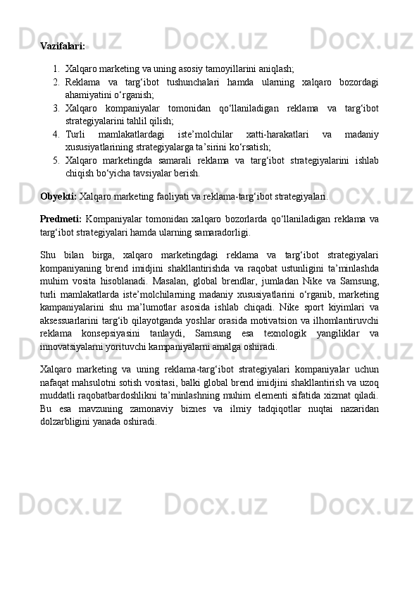 Vazifalari:
1. Xalqaro marketing va uning asosiy tamoyillarini aniqlash;
2. Reklama   va   targ‘ibot   tushunchalari   hamda   ularning   xalqaro   bozordagi
ahamiyatini o‘rganish;
3. Xalqaro   kompaniyalar   tomonidan   qo‘llaniladigan   reklama   va   targ‘ibot
strategiyalarini tahlil qilish;
4. Turli   mamlakatlardagi   iste’molchilar   xatti-harakatlari   va   madaniy
xususiyatlarining strategiyalarga ta’sirini ko‘rsatish;
5. Xalqaro   marketingda   samarali   reklama   va   targ‘ibot   strategiyalarini   ishlab
chiqish bo‘yicha tavsiyalar berish.
Obyekti:  Xalqaro marketing faoliyati va reklama-targ‘ibot strategiyalari.
Predmeti:   Kompaniyalar   tomonidan   xalqaro   bozorlarda   qo‘llaniladigan   reklama   va
targ‘ibot strategiyalari hamda ularning samaradorligi.
Shu   bilan   birga,   xalqaro   marketingdagi   reklama   va   targ‘ibot   strategiyalari
kompaniyaning   brend   imidjini   shakllantirishda   va   raqobat   ustunligini   ta’minlashda
muhim   vosita   hisoblanadi.   Masalan,   global   brendlar,   jumladan   Nike   va   Samsung,
turli   mamlakatlarda   iste’molchilarning   madaniy   xususiyatlarini   o‘rganib,   marketing
kampaniyalarini   shu   ma’lumotlar   asosida   ishlab   chiqadi.   Nike   sport   kiyimlari   va
aksessuarlarini  targ‘ib qilayotganda  yoshlar  orasida  motivatsion  va  ilhomlantiruvchi
reklama   konsepsiyasini   tanlaydi,   Samsung   esa   texnologik   yangiliklar   va
innovatsiyalarni yorituvchi kampaniyalarni amalga oshiradi.
Xalqaro   marketing   va   uning   reklama-targ‘ibot   strategiyalari   kompaniyalar   uchun
nafaqat mahsulotni sotish vositasi, balki global brend imidjini shakllantirish va uzoq
muddatli raqobatbardoshlikni ta’minlashning muhim elementi sifatida xizmat  qiladi.
Bu   esa   mavzuning   zamonaviy   biznes   va   ilmiy   tadqiqotlar   nuqtai   nazaridan
dolzarbligini yanada oshiradi. 