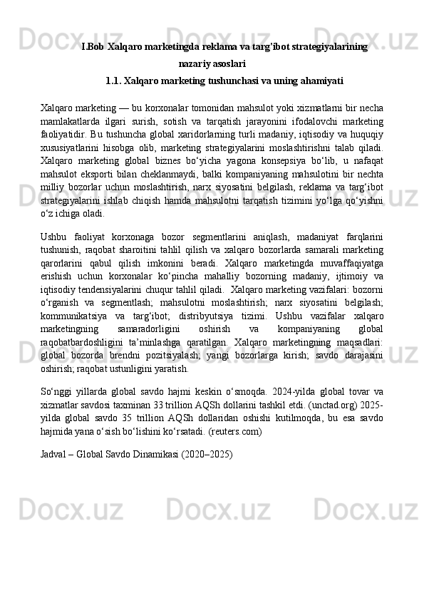 I.Bob Xalqaro marketingda reklama va targ'ibot strategiyalarining
nazariy asoslari
1.1. Xalqaro marketing tushunchasi va uning ahamiyati
Xalqaro marketing — bu korxonalar tomonidan mahsulot yoki xizmatlarni bir necha
mamlakatlarda   ilgari   surish,   sotish   va   tarqatish   jarayonini   ifodalovchi   marketing
faoliyatidir. Bu  tushuncha   global  xaridorlarning turli  madaniy,  iqtisodiy  va huquqiy
xususiyatlarini   hisobga   olib,   marketing   strategiyalarini   moslashtirishni   talab   qiladi.
Xalqaro   marketing   global   biznes   bo‘yicha   yagona   konsepsiya   bo‘lib,   u   nafaqat
mahsulot   eksporti   bilan   cheklanmaydi,   balki   kompaniyaning   mahsulotini   bir   nechta
milliy   bozorlar   uchun   moslashtirish,   narx   siyosatini   belgilash,   reklama   va   targ‘ibot
strategiyalarini   ishlab   chiqish   hamda   mahsulotni   tarqatish   tizimini   yo‘lga   qo‘yishni
o‘z ichiga oladi. 
Ushbu   faoliyat   korxonaga   bozor   segmentlarini   aniqlash,   madaniyat   farqlarini
tushunish,   raqobat   sharoitini   tahlil   qilish   va   xalqaro   bozorlarda   samarali   marketing
qarorlarini   qabul   qilish   imkonini   beradi.   Xalqaro   marketingda   muvaffaqiyatga
erishish   uchun   korxonalar   ko‘pincha   mahalliy   bozorning   madaniy,   ijtimoiy   va
iqtisodiy tendensiyalarini chuqur tahlil qiladi.   Xalqaro marketing vazifalari: bozorni
o‘rganish   va   segmentlash;   mahsulotni   moslashtirish;   narx   siyosatini   belgilash;
kommunikatsiya   va   targ‘ibot;   distribyutsiya   tizimi.   Ushbu   vazifalar   xalqaro
marketingning   samaradorligini   oshirish   va   kompaniyaning   global
raqobatbardoshligini   ta’minlashga   qaratilgan.   Xalqaro   marketingning   maqsadlari:
global   bozorda   brendni   pozitsiyalash;   yangi   bozorlarga   kirish;   savdo   darajasini
oshirish; raqobat ustunligini yaratish. 
So‘nggi   yillarda   global   savdo   hajmi   keskin   o‘smoqda.   2024-yilda   global   tovar   va
xizmatlar savdosi taxminan 33 trillion AQSh dollarini tashkil etdi. (unctad.org) 2025-
yilda   global   savdo   35   trillion   AQSh   dollaridan   oshishi   kutilmoqda,   bu   esa   savdo
hajmida yana o‘sish bo‘lishini ko‘rsatadi.  (reuters.com)
Jadval – Global Savdo Dinamikasi (2020–2025) 