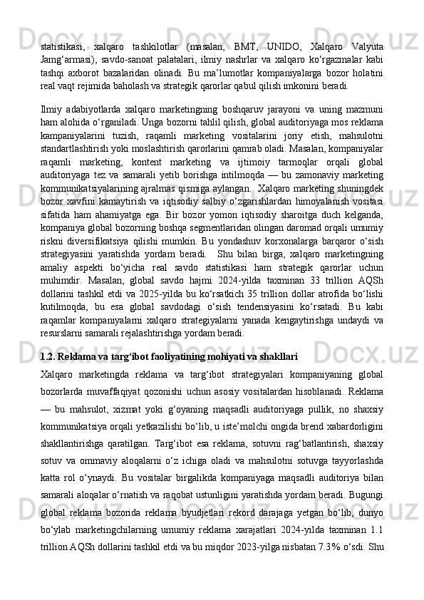 statistikasi,   xalqaro   tashkilotlar   (masalan,   BMT,   UNIDO,   Xalqaro   Valyuta
Jamg‘armasi),   savdo-sanoat   palatalari,   ilmiy   nashrlar   va   xalqaro   ko‘rgazmalar   kabi
tashqi   axborot   bazalaridan   olinadi.   Bu   ma’lumotlar   kompaniyalarga   bozor   holatini
real vaqt rejimida baholash va strategik qarorlar qabul qilish imkonini beradi. 
Ilmiy   adabiyotlarda   xalqaro   marketingning   boshqaruv   jarayoni   va   uning   mazmuni
ham alohida o‘rganiladi. Unga bozorni tahlil qilish, global auditoriyaga mos reklama
kampaniyalarini   tuzish,   raqamli   marketing   vositalarini   joriy   etish,   mahsulotni
standartlashtirish yoki moslashtirish qarorlarini qamrab oladi. Masalan, kompaniyalar
raqamli   marketing,   kontent   marketing   va   ijtimoiy   tarmoqlar   orqali   global
auditoriyaga   tez   va   samarali   yetib   borishga   intilmoqda   —   bu   zamonaviy   marketing
kommunikatsiyalarining ajralmas qismiga aylangan.   Xalqaro marketing shuningdek
bozor   xavfini   kamaytirish   va   iqtisodiy   salbiy   o‘zgarishlardan   himoyalanish   vositasi
sifatida   ham   ahamiyatga   ega.   Bir   bozor   yomon   iqtisodiy   sharoitga   duch   kelganda,
kompaniya global bozorning boshqa segmentlaridan olingan daromad orqali umumiy
riskni   diversifikatsiya   qilishi   mumkin.   Bu   yondashuv   korxonalarga   barqaror   o‘sish
strategiyasini   yaratishda   yordam   beradi.     Shu   bilan   birga,   xalqaro   marketingning
amaliy   aspekti   bo‘yicha   real   savdo   statistikasi   ham   strategik   qarorlar   uchun
muhimdir.   Masalan,   global   savdo   hajmi   2024-yilda   taxminan   33   trillion   AQSh
dollarini  tashkil  etdi  va 2025-yilda bu ko‘rsatkich 35 trillion dollar  atrofida bo‘lishi
kutilmoqda,   bu   esa   global   savdodagi   o‘sish   tendensiyasini   ko‘rsatadi.   Bu   kabi
raqamlar   kompaniyalarni   xalqaro   strategiyalarni   yanada   kengaytirishga   undaydi   va
resurslarni samarali rejalashtirishga yordam beradi. 
1.2.  Reklama va targ‘ibot faoliyatining mohiyati va shakllari
Xalqaro   marketingda   reklama   va   targ‘ibot   strategiyalari   kompaniyaning   global
bozorlarda   muvaffaqiyat   qozonishi   uchun   asosiy   vositalardan   hisoblanadi.   Reklama
—   bu   mahsulot,   xizmat   yoki   g‘oyaning   maqsadli   auditoriyaga   pullik,   no   shaxsiy
kommunikatsiya orqali yetkazilishi bo‘lib, u iste’molchi ongida brend xabardorligini
shakllantirishga   qaratilgan.   Targ‘ibot   esa   reklama,   sotuvni   rag‘batlantirish,   shaxsiy
sotuv   va   ommaviy   aloqalarni   o‘z   ichiga   oladi   va   mahsulotni   sotuvga   tayyorlashda
katta   rol   o‘ynaydi.   Bu   vositalar   birgalikda   kompaniyaga   maqsadli   auditoriya   bilan
samarali aloqalar o‘rnatish va raqobat ustunligini yaratishda yordam beradi. Bugungi
global   reklama   bozorida   reklama   byudjetlari   rekord   darajaga   yetgan   bo‘lib,   dunyo
bo‘ylab   marketingchilarning   umumiy   reklama   xarajatlari   2024-yilda   taxminan   1.1
trillion AQSh dollarini tashkil etdi va bu miqdor 2023-yilga nisbatan 7.3 % o‘sdi. Shu 