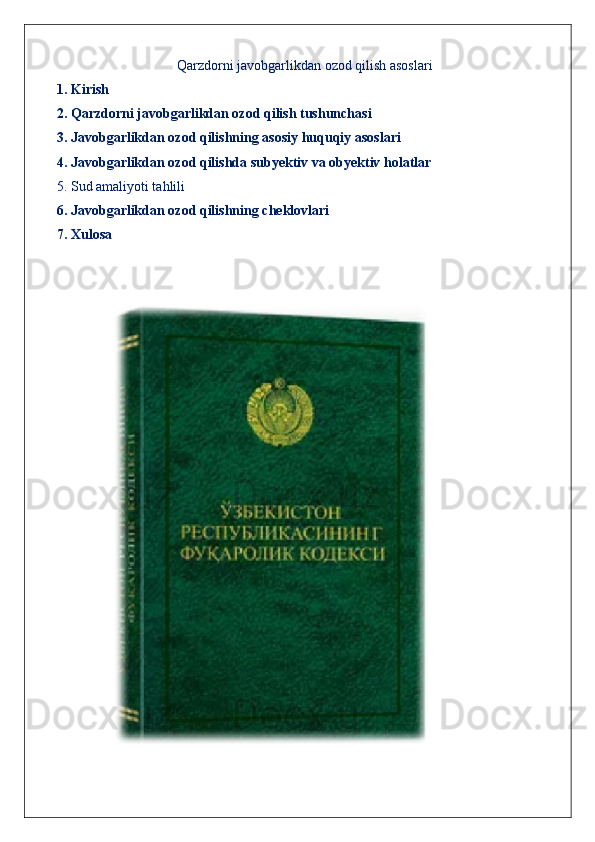 Qarzdorni javobgarlikdan ozod qilish asoslari
1. Kirish
2. Qarzdorni javobgarlikdan ozod qilish tushunchasi
3. Javobgarlikdan ozod qilishning asosiy huquqiy asoslari
4. Javobgarlikdan ozod qilishda subyektiv va obyektiv holatlar
5. Sud amaliyoti tahlili
6. Javobgarlikdan ozod qilishning cheklovlari
7. Xulosa 