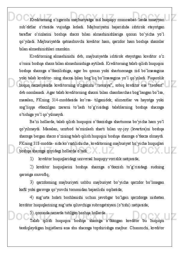 Kreditorning   o’zgarishi   majburiyatga   oid   huquqiy   munosabat-   larda   muayyan
sub’ektlar   o’rtasida   vujudga   keladi.   Majburiyatni   bajarishda   ishtirok   etayotgan
taraflar   o’rinlarini   boshqa   shaxs   bilan   almashinishlariga   qonun   bo’yicha   yo’l
qo’yiladi.   Majburiyatda   qatnashuvchi   kreditor   ham,   qarzdor   ham   boshqa   shaxslar
bilan almashinishlari mumkin.
Kreditorning   almashinishi   deb,   majburiyatda   ishtirok   etayotgan   kreditor   o’z
o’rnini boshqa shaxs bilan almashinishiga aytiladi. Kreditorning talab qilish huquqini
boshqa   shaxsga   o’tkazilishiga,   agar   bu   qonun   yoki   shartnomaga   zid   bo’lmasagina
yoki talab kreditor- ning shaxsi bilan bog’liq bo’lmasagina yo’l qo’yiladi. Fuqarolik
huquq   nazariyasida   kreditorning   o’zgarishi   “tsessiya”,   sobiq   kreditor   esa   “tsedent”
deb nomlanadi. Agar talab kreditorning shaxsi bilan chambarchas bog’langan bo’lsa,
masalan,   FKning   314-moddasida   ko’rsa-   tilganidek,   alimentlar   va   hayotga   yoki
sog’liqqa   etkazilgan   zararni   to’lash   to’g’risidagi   talablarning   boshqa   shaxsga
o’tishiga yo’l  qo’yilmaydi.
Ba’zi hollarda, talab qilish huquqini o’tkazishga shartnoma bo’yicha ham yo’l
qo’yilmaydi.   Masalan,   umrbod   ta’minlash   sharti   bilan   uy-joy   (kvartira)ni   boshqa
shaxsga bergan shaxs o’zining talab qilish huquqini boshqa shaxsga o’tkaza olmaydi.
FKning 318-modda- sida ko’rsatilishicha, kreditorning majburiyat bo’yicha huquqlari
boshqa shaxsga quyidagi hollarda o’tadi:
1) kreditor huquqlaridagi universal huquqiy vorislik  natijasida;
2) kreditor   huquqlarini   boshqa   shaxsga   o’tkazish   to’g’risidagi   sudning
qaroriga muvofiq;
3) qarzdorning   majburiyati   ushbu   majburiyat   bo’yicha   qarzdor   bo’lmagan
kafil yoki garovga qo’yuvchi tomonidan bajarilishi  oqibatida;
4) sug’urta   holati   boshlanishi   uchun   javobgar   bo’lgan   qarzdorga   nisbatan
kreditor huquqlarining sug’urta qiluvchiga subrogatsiyasi (o’tishi) natijasida;
5) qonunda nazarda tutilgan boshqa  hollarda.
Talab   qilish   huquqini   boshqa   shaxsga   o’tkazgan   kreditor   bu   huquqni
tasdiqlaydigan hujjatlarni  ana shu shaxsga  topshirishga  majbur. Chunonchi, kreditor 