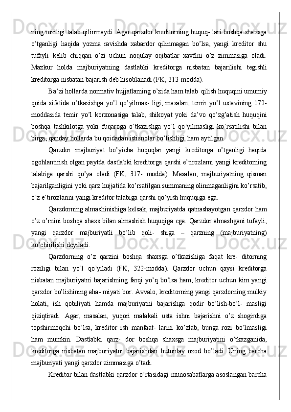 ning roziligi talab qilinmaydi. Agar qarzdor kreditorning huquq- lari boshqa shaxsga
o’tganligi   haqida   yozma   ravishda   xabardor   qilinmagan   bo’lsa,   yangi   kreditor   shu
tufayli   kelib   chiqqan   o’zi   uchun   noqulay   oqibatlar   xavfini   o’z   zimmasiga   oladi.
Mazkur   holda   majburiyatning   dastlabki   kreditorga   nisbatan   bajarilishi   tegishli
kreditorga nisbatan bajarish deb hisoblanadi (FK, 313-modda).
Ba’zi hollarda normativ hujjatlarning o’zida ham talab   qilish huquqini umumiy
qoida   sifatida   o’tkazishga   yo’l   qo’yilmas-   ligi,   masalan,   temir   yo’l   ustavining   172-
moddasida   temir   yo’l   korxonasiga   talab,   shikoyat   yoki   da’vo   qo’zg’atish   huquqini
boshqa   tashkilotga   yoki   fuqaroga   o’tkazishga   yo’l   qo’yilmasligi   ko’rsatilishi   bilan
birga, qanday hollarda bu qoidadan istisnolar bo’lishligi   ham aytilgan.
Qarzdor   majburiyat   bo’yicha   huquqlar   yangi   kreditorga   o’tganligi   haqida
ogohlantirish olgan paytda dastlabki kreditorga qarshi e’tirozlarni yangi kreditorning
talabiga   qarshi   qo’ya   oladi   (FK,   317-   modda).   Masalan,   majburiyatning   qisman
bajarilganligini yoki qarz hujjatida ko’rsatilgan summaning olinmaganligini ko’rsatib,
o’z e’tirozlarini yangi kreditor talabiga qarshi qo’yish huquqiga ega.
Qarzdorning almashinishiga kelsak, majburiyatda qatnashayotgan qarzdor ham
o’z o’rnini boshqa shaxs bilan almashish huquqiga ega. Qarzdor almashgani tufayli,
yangi   qarzdor   majburiyatli   bo’lib   qoli-   shiga   –   qarzning   (majburiyatning)
ko’chirilishi deyiladi.
Qarzdorning   o’z   qarzini   boshqa   shaxsga   o’tkazishiga   faqat   kre-   ditorning
roziligi   bilan   yo’l   qo’yiladi   (FK,   322-modda).   Qarzdor   uchun   qaysi   kreditorga
nisbatan  majburiyatni   bajarishning  farqi  yo’q bo’lsa  ham,  kreditor  uchun  kim  yangi
qarzdor bo’lishining aha- miyati bor. Avvalo, kreditorning yangi qarzdorning mulkiy
holati,   ish   qobiliyati   hamda   majburiyatni   bajarishga   qodir   bo’lish-bo’l-   masligi
qiziqtiradi.   Agar,   masalan,   yuqori   malakali   usta   ishni   bajarishni   o’z   shogirdiga
topshirmoqchi   bo’lsa,   kreditor   ish   manfaat-   larini   ko’zlab,   bunga   rozi   bo’lmasligi
ham   mumkin.   Dastlabki   qarz-   dor   boshqa   shaxsga   majburiyatini   o’tkazganida,
kreditorga   nisbatan   majburiyatni   bajarishdan   butunlay   ozod   bo’ladi.   Uning   barcha
majburiyati yangi qarzdor zimmasiga o’tadi.
Kreditor bilan dastlabki qarzdor o’rtasidagi munosabatlarga asoslangan barcha 