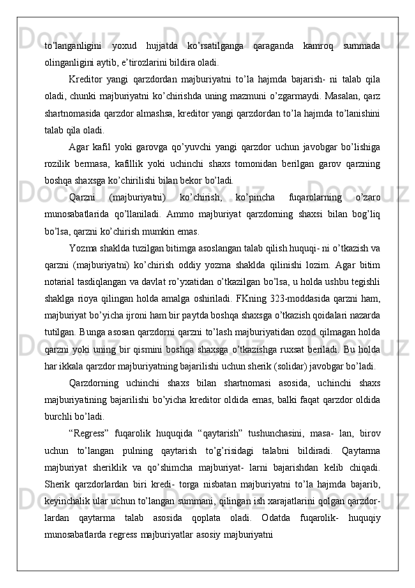 to’langanligini   yoxud   hujjatda   ko’rsatilganga   qaraganda   kamroq   summada
olinganligini aytib, e’tirozlarini bildira oladi.
Kreditor   yangi   qarzdordan   majburiyatni   to’la   hajmda   bajarish-   ni   talab   qila
oladi, chunki majburiyatni ko’chirishda uning mazmuni o’zgarmaydi. Masalan, qarz
shartnomasida qarzdor almashsa, kreditor yangi qarzdordan to’la hajmda to’lanishini
talab qila oladi.
Agar   kafil   yoki   garovga   qo’yuvchi   yangi   qarzdor   uchun   javobgar   bo’lishiga
rozilik   bermasa,   kafillik   yoki   uchinchi   shaxs   tomonidan   berilgan   garov   qarzning
boshqa shaxsga ko’chirilishi bilan bekor  bo’ladi.
Qarzni   (majburiyatni)   ko’chirish,   ko’pincha   fuqarolarning   o’zaro
munosabatlarida   qo’llaniladi.   Ammo   majburiyat   qarzdorning   shaxsi   bilan   bog’liq
bo’lsa, qarzni ko’chirish mumkin emas.
Yozma shaklda tuzilgan bitimga asoslangan talab qilish huquqi- ni o’tkazish va
qarzni   (majburiyatni)   ko’chirish   oddiy   yozma   shaklda   qilinishi   lozim.   Agar   bitim
notarial tasdiqlangan va davlat ro’yxatidan o’tkazilgan bo’lsa, u holda ushbu tegishli
shaklga   rioya  qilingan  holda  amalga   oshiriladi.  FKning  323-moddasida   qarzni  ham,
majburiyat bo’yicha ijroni ham bir paytda boshqa shaxsga o’tkazish qoidalari nazarda
tutilgan. Bunga asosan qarzdorni qarzni to’lash majburiyatidan ozod qilmagan holda
qarzni   yoki   uning   bir   qismini   boshqa   shaxsga   o’tkazishga   ruxsat   beriladi.   Bu   holda
har ikkala qarzdor majburiyatning bajarilishi uchun sherik (solidar) javobgar bo’ladi.
Qarzdorning   uchinchi   shaxs   bilan   shartnomasi   asosida,   uchinchi   shaxs
majburiyatining bajarilishi bo’yicha kreditor oldida emas, balki faqat qarzdor oldida
burchli bo’ladi.
“Regress”   fuqarolik   huquqida   “qaytarish”   tushunchasini,   masa-   lan,   birov
uchun   to’langan   pulning   qaytarish   to’g’risidagi   talabni   bildiradi.   Qaytarma
majburiyat   sheriklik   va   qo’shimcha   majburiyat-   larni   bajarishdan   kelib   chiqadi.
Sherik   qarzdorlardan   biri   kredi-   torga   nisbatan   majburiyatni   to’la   hajmda   bajarib,
keyinchalik ular uchun to’langan summani, qilingan ish xarajatlarini qolgan qarzdor-
lardan   qaytarma   talab   asosida   qoplata   oladi.   Odatda   fuqarolik-   huquqiy
munosabatlarda   regress   majburiyatlar   asosiy   majburiyatni 