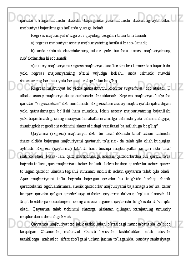 qarzdor   o’rniga   uchinchi   shaxslar   bajarganda   yoki   uchinchi   shaxsning   aybi   bilan
majburiyat bajarilmagan hollarda yuzaga keladi.
Regress majburiyat o’ziga xos quyidagi belgilari bilan  ta’riflanadi:
a) regress majburiyat asosiy majburiyatning hosilasi hisob-  lanadi;
b)   unda   ishtirok   etuvchilarning   bittasi   yoki   barchasi   asosiy   majburiyatning
sub’ektlaridan hisoblanadi;
v) asosiy majburiyatni regress majburiyat taraflaridan biri tomonidan bajarilishi
yoki   regress   majburiyatning   o’zini   vujudga   kelishi,   unda   ishtirok   etuvchi
shaxslarning harakati yoki harakat- sizligi bilan bog’liq.
Regress   majburiyat   bo’yicha   qatnashuvchi   kreditor   regredient   deb   ataladi.   U
albatta   asosiy   majburiyatda   qatnashuvchi   hisoblanadi.   Regress   majburiyat   bo’yicha
qarzdor  “regressatom”  deb nomlanadi. Regressatom asosiy majburiyatda qatnashgan
yoki   qatnashmagan   bo’lishi   ham   mumkin,   lekin   asosiy   majburiyatning   bajarilishi
yoki bajarilmasligi uning muayyan harakatlarni amalga oshirishi yoki oshirmasligiga,
shuningdek regredient uchinchi shaxs oldidagi vazifasini bajarilishiga bog’liq 24
.
Qaytarma   (regress)   majburiyat   deb,   bir   taraf   ikkinchi   taraf   uchun   uchinchi
shaxs   oldida   bajargan   majburiyatni   qaytarish   to’g’risi-   da   talab   qila   olish   huquqiga
aytiladi.   Regress   (qaytarma)   talabda   ham   boshqa   majburiyatlar   singari   ikki   taraf
ishtirok etadi.  Masa-  lan,  qarz shartnomasiga   asosan,  qarzdorlardan biri  qarzni  to’la
hajmda to’lasa, qarz majburiyati bekor bo’ladi. Lekin boshqa qarzdorlar uchun qarzni
to’lagan qarzdor ulardan tegishli summani  undirish uchun qaytarma talab qila oladi.
Agar   majburiyatni   to’la   hajmda   bajargan   qarzdor   bu   to’g’rida   boshqa   sherik
qarzdorlarini ogohlantirmasa, sherik qarzdorlar majburiyatni bajarmagan bo’lsa, zarar
ko’rgan qarzdor  qolgan qarzdorlarga nisbatan  qaytarma  da’vo qo’zg’ata olmaydi. U
faqat kreditorga nisbatangina uning asossiz olganini qaytarishi to’g’risida da’vo qila
oladi.   Qaytarma   talab   uchinchi   shaxsga   nisbatan   qilingan   xarajatning   umumiy
miqdoridan oshmasligi kerak.
Qaytarma majburiyat xo’jalik tashkilotlari o’rtasidagi munosabatlarda ko’proq
tarqalgan.   Chunonchi,   mahsulot   etkazib   beruvchi   tashkilotdan   sotib   oluvchi
tashkilotga   mahsulot   sifatsiz bo’lgani  uchun  jarima to’laganida, bunday sanktsiyaga 