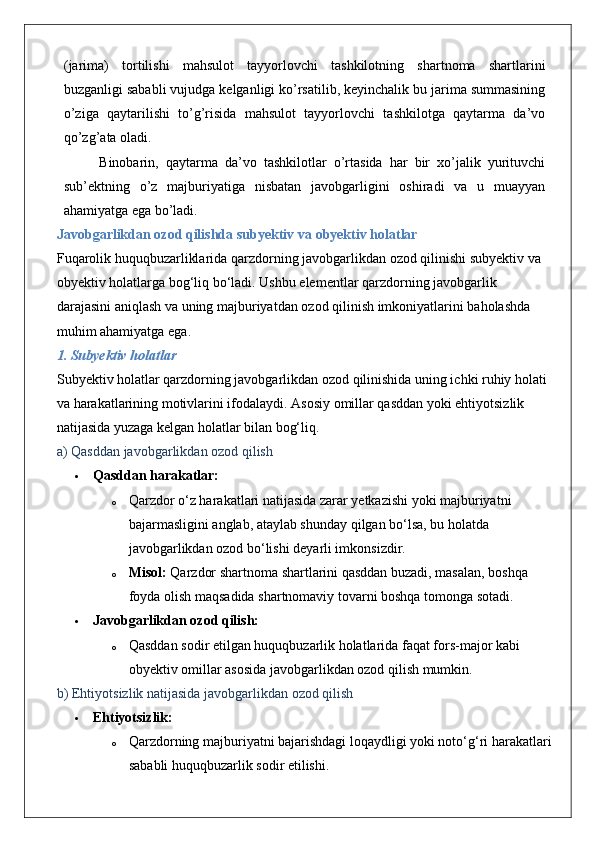 (jarima)   tortilishi   mahsulot   tayyorlovchi   tashkilotning   shartnoma   shartlarini
buzganligi sababli vujudga kelganligi ko’rsatilib, keyinchalik bu jarima summasining
o’ziga   qaytarilishi   to’g’risida   mahsulot   tayyorlovchi   tashkilotga   qaytarma   da’vo
qo’zg’ata oladi.
Binobarin,   qaytarma   da’vo   tashkilotlar   o’rtasida   har   bir   xo’jalik   yurituvchi
sub’ektning   o’z   majburiyatiga   nisbatan   javobgarligini   oshiradi   va   u   muayyan
ahamiyatga ega bo’ladi.
Javobgarlikdan   ozod   qilishda   subyektiv   va   obyektiv   holatlar
Fuqarolik   huquqbuzarliklarida   qarzdorning   javobgarlikdan   ozod   qilinishi   subyektiv   va  
obyektiv   holatlarga   bog ‘ liq   bo ‘ ladi .  Ushbu   elementlar   qarzdorning   javobgarlik  
darajasini   aniqlash   va   uning   majburiyatdan   ozod   qilinish   imkoniyatlarini   baholashda  
muhim   ahamiyatga   ega .
1. Subyektiv holatlar
Subyektiv holatlar qarzdorning javobgarlikdan ozod qilinishida uning ichki ruhiy holati 
va harakatlarining motivlarini ifodalaydi.  Asosiy omillar qasddan yoki ehtiyotsizlik 
natijasida yuzaga kelgan holatlar bilan bog‘liq.
a) Qasddan javobgarlikdan ozod qilish
 Qasddan harakatlar:
o Qarzdor o‘z harakatlari natijasida zarar yetkazishi yoki majburiyatni 
bajarmasligini anglab, ataylab shunday qilgan bo‘lsa, bu holatda 
javobgarlikdan ozod bo‘lishi deyarli imkonsizdir.
o Misol:  Qarzdor shartnoma shartlarini qasddan buzadi, masalan, boshqa 
foyda olish maqsadida shartnomaviy tovarni boshqa tomonga sotadi.
 Javobgarlikdan ozod qilish:
o Qasddan sodir etilgan huquqbuzarlik holatlarida faqat fors-major kabi 
obyektiv omillar asosida javobgarlikdan ozod qilish mumkin.
b) Ehtiyotsizlik natijasida javobgarlikdan ozod qilish
 Ehtiyotsizlik:
o Qarzdorning majburiyatni bajarishdagi loqaydligi yoki noto‘g‘ri harakatlari
sababli huquqbuzarlik sodir etilishi. 