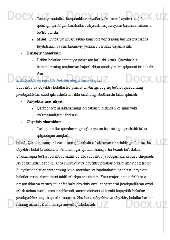 o Zaruriy mudofaa, favqulodda vaziyatlar yoki inson hayotini saqlab 
qolishga qaratilgan harakatlar natijasida majburiyatni bajarish imkonsiz 
bo‘lib qolishi.
o Misol:  Qutqaruv ishlari sabab transport vositasidan boshqa maqsadda 
foydalanish va shartnomaviy yetkazib berishni bajarmaslik.
 Huquqiy ahamiyati:
o Ushbu holatlar qonuniy asoslangan bo‘lishi kerak. Qarzdor o‘z 
harakatlarining majburiyat bajarilishiga qanday ta’sir qilganini isbotlashi 
shart.
3. Subyektiv va obyektiv holatlarning o‘zaro aloqasi
Subyektiv va obyektiv holatlar ko‘pincha bir-biriga bog‘liq bo‘lib, qarzdorning 
javobgarlikdan ozod qilinishida har ikki omilning isbotlanishi talab qilinadi:
 Subyektiv mas’uliyat:  
o Qarzdor o‘z harakatlarining oqibatlarini oldindan ko‘rgan yoki 
ko‘rmaganligini isbotlash.
 Obyektiv sharoitlar:  
o Tashqi omillar qarzdorning majburiyatini bajarishiga qanchalik ta’sir 
qilganligini aniqlash.
Misol: Qarzdor transport vositasining buzilishi sabab tovarni kechiktirgan bo‘lsa, bu 
obyektiv holat hisoblanadi. Ammo, agar qarzdor transportni texnik ko‘rikdan 
o‘tkazmagan bo‘lsa, bu ehtiyotsizlik bo‘lib, subyektiv javobgarlikni keltirib chiqaradi.
Javobgarlikdan ozod qilishda subyektiv va obyektiv holatlar o‘zaro uzviy bog‘liqdir. 
Subyektiv holatlar qarzdorning ichki motivlari va harakatlarini baholasa, obyektiv 
holatlar tashqi sharoitlarni tahlil qilishga asoslanadi. Fors-major, qonunchilikdagi 
o‘zgarishlar va zaruriy mudofaa kabi obyektiv omillar qarzdorni javobgarlikdan ozod 
qilish uchun kuchli asos hisoblanadi, ammo ehtiyotsizlik yoki loqaydlik holatlari 
javobgarlikni saqlab qolishi mumkin.  Shu bois, subyektiv va obyektiv holatlar har bir 
ishning maxsus sharoitlariga muvofiq baholanadi. 