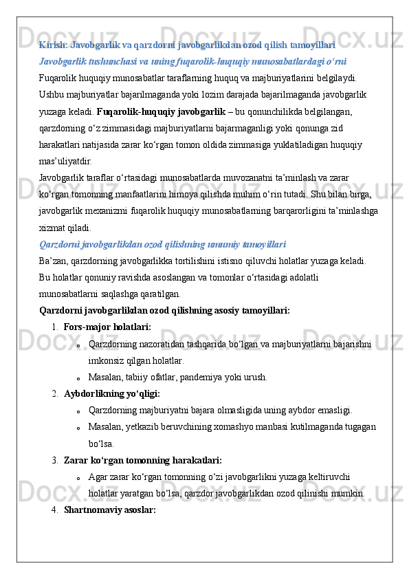 Kirish: Javobgarlik va qarzdorni javobgarlikdan ozod qilish tamoyillari
Javobgarlik tushunchasi va uning fuqarolik-huquqiy munosabatlardagi o‘rni
Fuqarolik huquqiy munosabatlar taraflarning huquq va majburiyatlarini belgilaydi. 
Ushbu majburiyatlar bajarilmaganda yoki lozim darajada bajarilmaganda javobgarlik 
yuzaga keladi.  Fuqarolik-huquqiy javobgarlik  – bu qonunchilikda belgilangan, 
qarzdorning o‘z zimmasidagi majburiyatlarni bajarmaganligi yoki qonunga zid 
harakatlari natijasida zarar ko‘rgan tomon oldida zimmasiga yuklatiladigan huquqiy 
mas’uliyatdir.
Javobgarlik taraflar o‘rtasidagi munosabatlarda muvozanatni ta’minlash va zarar 
ko‘rgan tomonning manfaatlarini himoya qilishda muhim o‘rin tutadi. Shu bilan birga, 
javobgarlik mexanizmi fuqarolik huquqiy munosabatlarning barqarorligini ta’minlashga
xizmat qiladi.
Qarzdorni javobgarlikdan ozod qilishning umumiy tamoyillari
Ba’zan, qarzdorning javobgarlikka tortilishini istisno qiluvchi holatlar yuzaga keladi. 
Bu holatlar qonuniy ravishda asoslangan va tomonlar o‘rtasidagi adolatli 
munosabatlarni saqlashga qaratilgan.
Qarzdorni javobgarlikdan ozod qilishning asosiy tamoyillari:
1. Fors-major holatlari:
o Qarzdorning nazoratidan tashqarida bo‘lgan va majburiyatlarni bajarishni 
imkonsiz qilgan holatlar.
o Masalan, tabiiy ofatlar, pandemiya yoki urush.
2. Aybdorlikning yo‘qligi:
o Qarzdorning majburiyatni bajara olmasligida uning aybdor emasligi.
o Masalan, yetkazib beruvchining xomashyo manbasi kutilmaganda tugagan 
bo‘lsa.
3. Zarar ko‘rgan tomonning harakatlari:
o Agar zarar ko‘rgan tomonning o‘zi javobgarlikni yuzaga keltiruvchi 
holatlar yaratgan bo‘lsa, qarzdor javobgarlikdan ozod qilinishi mumkin.
4. Shartnomaviy asoslar: 