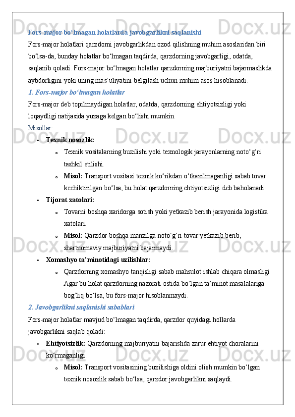 Fors-major bo‘lmagan holatlarda javobgarlikni saqlanishi
Fors-major holatlari qarzdorni javobgarlikdan ozod qilishning muhim asoslaridan biri 
bo‘lsa-da, bunday holatlar bo‘lmagan taqdirda, qarzdorning javobgarligi, odatda, 
saqlanib qoladi. Fors-major bo‘lmagan holatlar qarzdorning majburiyatni bajarmaslikda 
aybdorligini yoki uning mas’uliyatini belgilash uchun muhim asos hisoblanadi.
1. Fors-major bo‘lmagan holatlar
Fors-major deb topilmaydigan holatlar, odatda, qarzdorning ehtiyotsizligi yoki 
loqaydligi natijasida yuzaga kelgan bo‘lishi mumkin.
Misollar:
 Texnik nosozlik:
o Texnik vositalarning buzilishi yoki texnologik jarayonlarning noto‘g‘ri 
tashkil etilishi.
o Misol:  Transport vositasi texnik ko‘rikdan o‘tkazilmaganligi sabab tovar 
kechiktirilgan bo‘lsa, bu holat qarzdorning ehtiyotsizligi deb baholanadi.
 Tijorat xatolari:
o Tovarni boshqa xaridorga sotish yoki yetkazib berish jarayonida logistika 
xatolari.
o Misol:  Qarzdor boshqa manzilga noto‘g‘ri tovar yetkazib berib, 
shartnomaviy majburiyatni bajarmaydi.
 Xomashyo ta’minotidagi uzilishlar:
o Qarzdorning xomashyo tanqisligi sabab mahsulot ishlab chiqara olmasligi. 
Agar bu holat qarzdorning nazorati ostida bo‘lgan ta’minot masalalariga 
bog‘liq bo‘lsa, bu fors-major hisoblanmaydi.
2. Javobgarlikni saqlanishi sabablari
Fors-major holatlar mavjud bo‘lmagan taqdirda, qarzdor quyidagi hollarda 
javobgarlikni saqlab qoladi:
 Ehtiyotsizlik:  Qarzdorning majburiyatni bajarishda zarur ehtiyot choralarini 
ko‘rmaganligi.
o Misol:  Transport vositasining buzilishiga oldini olish mumkin bo‘lgan 
texnik nosozlik sabab bo‘lsa, qarzdor javobgarlikni saqlaydi. 