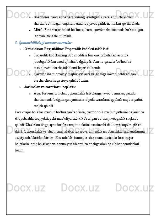 o Shartnoma bandlarida qarzdorning javobgarlik darajasini cheklovchi 
shartlar bo‘lmagan taqdirda, umumiy javobgarlik normalari qo‘llaniladi.
o Misol:  Fors-major holati bo‘lmasa ham, qarzdor shartnomada ko‘rsatilgan 
jarimani to‘lashi mumkin.
3. Qonunchilikdagi maxsus normalar
 O‘zbekiston Respublikasi Fuqarolik kodeksi talablari:
o Fuqarolik kodeksining 333-moddasi fors-major holatlari asosida 
javobgarlikdan ozod qilishni belgilaydi.  Ammo qarzdor bu holatni 
tasdiqlovchi barcha talablarni bajarishi kerak.
o Qarzdor shartnomaviy majburiyatlarni bajarishga imkon qoldiradigan 
barcha choralarga rioya qilishi lozim.
 Jarimalar va zararlarni qoplash:
o Agar fors-major holati qonunchilik talablariga javob bermasa, qarzdor 
shartnomada belgilangan jarimalarni yoki zararlarni qoplash majburiyatini 
saqlab qoladi.
Fors-major holatlar mavjud bo‘lmagan taqdirda, qarzdor o‘z majburiyatlarini bajarishda 
ehtiyotsizlik, loqaydlik yoki mas’uliyatsizlik ko‘rsatgan bo‘lsa, javobgarlik saqlanib 
qoladi.  Shu bilan birga, qarzdor fors-major holatini asoslovchi dalillarni taqdim qilishi 
shart. Qonunchilik va shartnoma talablariga rioya qilmaslik javobgarlikni saqlanishining
asosiy sabablaridan biridir. Shu sababli, tomonlar shartnoma tuzishda fors-major 
holatlarini aniq belgilash va qonuniy talablarni bajarishga alohida e’tibor qaratishlari 
lozim. 