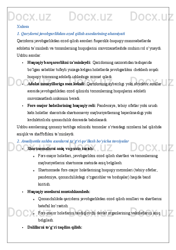 Xulosa
1. Qarzdorni javobgarlikdan ozod qilish asoslarining ahamiyati
Qarzdorni javobgarlikdan ozod qilish asoslari fuqarolik-huquqiy munosabatlarda 
adolatni ta’minlash va tomonlarning huquqlarini muvozanatlashda muhim rol o‘ynaydi. 
Ushbu asoslar:
 Huquqiy barqarorlikni ta’minlaydi:  Qarzdorning nazoratidan tashqarida 
bo‘lgan sabablar tufayli yuzaga kelgan holatlarda javobgarlikni cheklash orqali 
huquqiy tizimning adolatli ishlashiga xizmat qiladi.
 Adolat tamoyillariga mos keladi:  Qarzdorning aybsizligi yoki obyektiv omillar 
asosida javobgarlikdan ozod qilinishi tomonlarning huquqlarini adolatli 
muvozanatlash imkonini beradi.
 Fors-major holatlarining huquqiy roli:  Pandemiya, tabiiy ofatlar yoki urush 
kabi holatlar sharoitida shartnomaviy majburiyatlarning bajarilmasligi yoki 
kechiktirilishi qonunchilik doirasida baholanadi.
Ushbu asoslarning qonuniy tartibga solinishi tomonlar o‘rtasidagi nizolarni hal qilishda 
aniqlik va shaffoflikni ta’minlaydi.
2. Amaliyotda ushbu asoslarni to‘g‘ri qo‘llash bo‘yicha tavsiyalar
 Shartnomalarni aniq va puxta tuzish:
o Fors-major holatlari, javobgarlikni ozod qilish shartlari va tomonlarning 
majburiyatlarini shartnoma matnida aniq belgilash.
o Shartnomada fors-major holatlarining huquqiy mezonlari (tabiiy ofatlar, 
pandemiya, qonunchilikdagi o‘zgarishlar va boshqalar) haqida band 
kiritish.
 Huquqiy asoslarni mustahkamlash:
o Qonunchilikda qarzdorni javobgarlikdan ozod qilish omillari va shartlarini 
batafsil ko‘rsatish.
o Fors-major holatlarini tasdiqlovchi davlat organlarining vakolatlarini aniq 
belgilash.
 Dalillarni to‘g‘ri taqdim qilish: 