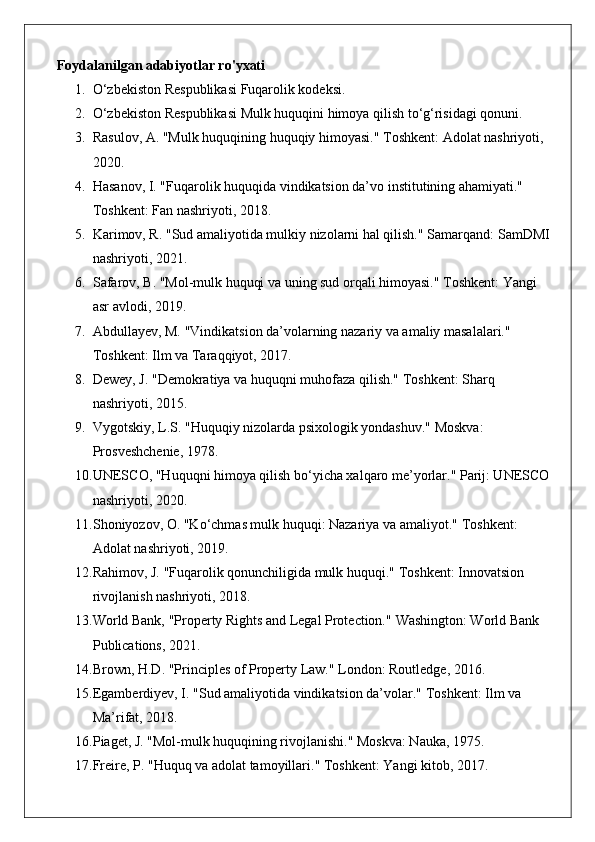 Foydalanilgan adabiyotlar ro'yxati
1. O‘zbekiston Respublikasi Fuqarolik kodeksi.
2. O‘zbekiston Respublikasi Mulk huquqini himoya qilish to‘g‘risidagi qonuni.
3. Rasulov, A. "Mulk huquqining huquqiy himoyasi."  Toshkent: Adolat nashriyoti, 
2020.
4. Hasanov, I. "Fuqarolik huquqida vindikatsion da’vo institutining ahamiyati." 
Toshkent: Fan nashriyoti, 2018.
5. Karimov, R. "Sud amaliyotida mulkiy nizolarni hal qilish."  Samarqand: SamDMI
nashriyoti, 2021.
6. Safarov, B. "Mol-mulk huquqi va uning sud orqali himoyasi."  Toshkent: Yangi 
asr avlodi, 2019.
7. Abdullayev, M. "Vindikatsion da’volarning nazariy va amaliy masalalari." 
Toshkent: Ilm va Taraqqiyot, 2017.
8. Dewey, J. "Demokratiya va huquqni muhofaza qilish."  Toshkent: Sharq 
nashriyoti, 2015.
9. Vygotskiy, L.S. "Huquqiy nizolarda psixologik yondashuv." Moskva: 
Prosveshchenie, 1978.
10. UNESCO, "Huquqni himoya qilish bo‘yicha xalqaro me’yorlar." Parij: UNESCO
nashriyoti, 2020.
11. Shoniyozov, O. "Ko‘chmas mulk huquqi: Nazariya va amaliyot."  Toshkent: 
Adolat nashriyoti, 2019.
12. Rahimov, J. "Fuqarolik qonunchiligida mulk huquqi."  Toshkent: Innovatsion 
rivojlanish nashriyoti, 2018.
13. World Bank, "Property Rights and Legal Protection."  Washington: World Bank 
Publications, 2021.
14. Brown, H.D. "Principles of Property Law."  London: Routledge, 2016.
15. Egamberdiyev, I. "Sud amaliyotida vindikatsion da’volar."  Toshkent: Ilm va 
Ma’rifat, 2018.
16. Piaget, J. "Mol-mulk huquqining rivojlanishi."  Moskva: Nauka, 1975.
17. Freire, P. "Huquq va adolat tamoyillari."  Toshkent: Yangi kitob, 2017. 