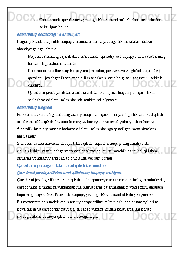 o Shartnomada qarzdorning javobgarlikdan ozod bo‘lish shartlari oldindan 
kelishilgan bo‘lsa.
Mavzuning dolzarbligi va ahamiyati
Bugungi kunda fuqarolik-huquqiy munosabatlarda javobgarlik masalalari dolzarb 
ahamiyatga ega, chunki:
 Majburiyatlarning bajarilishini ta’minlash iqtisodiy va huquqiy munosabatlarning
barqarorligi uchun muhimdir.
 Fors-major holatlarining ko‘payishi (masalan, pandemiya va global inqirozlar) 
qarzdorni javobgarlikdan ozod qilish asoslarini aniq belgilash zaruratini keltirib 
chiqardi.
 Qarzdorni javobgarlikdan asosli ravishda ozod qilish huquqiy barqarorlikni 
saqlash va adolatni ta’minlashda muhim rol o‘ynaydi.
Mavzuning maqsadi
Mazkur mavzuni o‘rganishning asosiy maqsadi – qarzdorni javobgarlikdan ozod qilish 
asoslarini tahlil qilish, bu borada mavjud tamoyillar va amaliyotni yoritish hamda 
fuqarolik-huquqiy munosabatlarda adolatni ta’minlashga qaratilgan mexanizmlarni 
aniqlashdir.
Shu bois, ushbu mavzuni chuqur tahlil qilish fuqarolik huquqining amaliyotda 
qo‘llanilishini yaxshilashga va tomonlar o‘rtasida kelishmovchiliklarni hal qilishda 
samarali yondashuvlarni ishlab chiqishga yordam beradi.
Qarzdorni javobgarlikdan ozod qilish tushunchasi
Qarzdorni javobgarlikdan ozod qilishning huquqiy mohiyati
Qarzdorni javobgarlikdan ozod qilish — bu qonuniy asoslar mavjud bo‘lgan holatlarda, 
qarzdorning zimmasiga yuklangan majburiyatlarni bajarmaganligi yoki lozim darajada 
bajarmaganligi uchun fuqarolik-huquqiy javobgarlikdan ozod etilishi jarayonidir.
Bu mexanizm qonunchilikda huquqiy barqarorlikni ta’minlash, adolat tamoyillariga 
rioya qilish va qarzdorning aybsizligi sabab yuzaga kelgan holatlarda uni nohaq 
javobgarlikdan himoya qilish uchun belgilangan. 