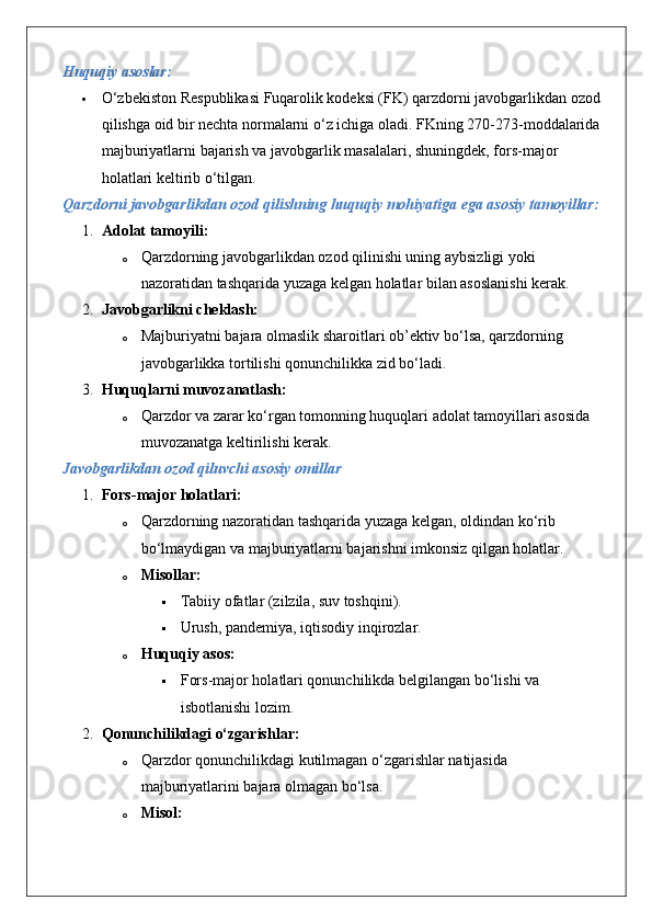 Huquqiy asoslar:
 O‘zbekiston Respublikasi Fuqarolik kodeksi (FK) qarzdorni javobgarlikdan ozod 
qilishga oid bir nechta normalarni o‘z ichiga oladi.  FKning 270-273-moddalarida 
majburiyatlarni bajarish va javobgarlik masalalari, shuningdek, fors-major 
holatlari keltirib o‘tilgan.
Qarzdorni javobgarlikdan ozod qilishning huquqiy mohiyatiga ega asosiy tamoyillar:
1. Adolat tamoyili:  
o Qarzdorning javobgarlikdan ozod qilinishi uning aybsizligi yoki 
nazoratidan tashqarida yuzaga kelgan holatlar bilan asoslanishi kerak.
2. Javobgarlikni cheklash:  
o Majburiyatni bajara olmaslik sharoitlari ob’ektiv bo‘lsa, qarzdorning 
javobgarlikka tortilishi qonunchilikka zid bo‘ladi.
3. Huquqlarni muvozanatlash:  
o Qarzdor va zarar ko‘rgan tomonning huquqlari adolat tamoyillari asosida 
muvozanatga keltirilishi kerak.
Javobgarlikdan ozod qiluvchi asosiy omillar
1. Fors-major holatlari:
o Qarzdorning nazoratidan tashqarida yuzaga kelgan, oldindan ko‘rib 
bo‘lmaydigan va majburiyatlarni bajarishni imkonsiz qilgan holatlar.
o Misollar:  
 Tabiiy ofatlar (zilzila, suv toshqini).
 Urush, pandemiya, iqtisodiy inqirozlar.
o Huquqiy asos:  
 Fors-major holatlari qonunchilikda belgilangan bo‘lishi va 
isbotlanishi lozim.
2. Qonunchilikdagi o‘zgarishlar:
o Qarzdor qonunchilikdagi kutilmagan o‘zgarishlar natijasida 
majburiyatlarini bajara olmagan bo‘lsa.
o Misol:   
