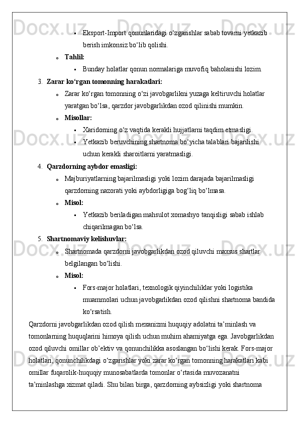  Eksport-Import qonunlaridagi o‘zgarishlar sabab tovarni yetkazib 
berish imkonsiz bo‘lib qolishi.
o Tahlil:  
 Bunday holatlar qonun normalariga muvofiq baholanishi lozim.
3. Zarar ko‘rgan tomonning harakatlari:
o Zarar ko‘rgan tomonning o‘zi javobgarlikni yuzaga keltiruvchi holatlar 
yaratgan bo‘lsa, qarzdor javobgarlikdan ozod qilinishi mumkin.
o Misollar:  
 Xaridorning o‘z vaqtida kerakli hujjatlarni taqdim etmasligi.
 Yetkazib beruvchining shartnoma bo‘yicha talablari bajarilishi 
uchun kerakli sharoitlarni yaratmasligi.
4. Qarzdorning aybdor emasligi:
o Majburiyatlarning bajarilmasligi yoki lozim darajada bajarilmasligi 
qarzdorning nazorati yoki aybdorligiga bog‘liq bo‘lmasa.
o Misol:  
 Yetkazib beriladigan mahsulot xomashyo tanqisligi sabab ishlab 
chiqarilmagan bo‘lsa.
5. Shartnomaviy kelishuvlar:
o Shartnomada qarzdorni javobgarlikdan ozod qiluvchi maxsus shartlar 
belgilangan bo‘lishi.
o Misol:  
 Fors-major holatlari, texnologik qiyinchiliklar yoki logistika 
muammolari uchun javobgarlikdan ozod qilishni shartnoma bandida 
ko‘rsatish.
Qarzdorni javobgarlikdan ozod qilish mexanizmi huquqiy adolatni ta’minlash va 
tomonlarning huquqlarini himoya qilish uchun muhim ahamiyatga ega.  Javobgarlikdan 
ozod qiluvchi omillar ob’ektiv va qonunchilikka asoslangan bo‘lishi kerak. Fors-major 
holatlari, qonunchilikdagi o‘zgarishlar yoki zarar ko‘rgan tomonning harakatlari kabi 
omillar fuqarolik-huquqiy munosabatlarda tomonlar o‘rtasida muvozanatni 
ta’minlashga xizmat qiladi.  Shu bilan birga, qarzdorning aybsizligi yoki shartnoma  