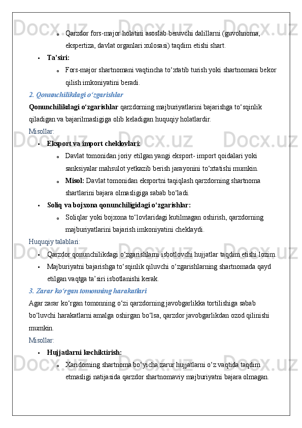 o Qarzdor fors-major holatini asoslab beruvchi dalillarni (guvohnoma, 
ekspertiza, davlat organlari xulosasi) taqdim etishi shart.
 Ta’siri:  
o Fors-major shartnomani vaqtincha to‘xtatib turish yoki shartnomani bekor 
qilish imkoniyatini beradi.
2. Qonunchilikdagi o‘zgarishlar
Qonunchilikdagi o‘zgarishlar  qarzdorning majburiyatlarini bajarishga to‘sqinlik 
qiladigan va bajarilmasligiga olib keladigan huquqiy holatlardir.
Misollar:
 Eksport va import cheklovlari:  
o Davlat tomonidan joriy etilgan yangi eksport- import qoidalari yoki 
sanksiyalar mahsulot yetkazib berish jarayonini to‘xtatishi mumkin.
o Misol:  Davlat tomonidan eksportni taqiqlash qarzdorning shartnoma 
shartlarini bajara olmasligiga sabab bo‘ladi.
 Soliq va bojxona qonunchiligidagi o‘zgarishlar:  
o Soliqlar yoki bojxona to‘lovlaridagi kutilmagan oshirish, qarzdorning 
majburiyatlarini bajarish imkoniyatini cheklaydi.
Huquqiy talablari:
 Qarzdor qonunchilikdagi o‘zgarishlarni isbotlovchi hujjatlar taqdim etishi lozim.
 Majburiyatni bajarishga to‘sqinlik qiluvchi o‘zgarishlarning shartnomada qayd 
etilgan vaqtga ta’siri isbotlanishi kerak.
3. Zarar ko‘rgan tomonning harakatlari
Agar zarar ko‘rgan tomonning o‘zi qarzdorning javobgarlikka tortilishiga sabab 
bo‘luvchi harakatlarni amalga oshirgan bo‘lsa, qarzdor javobgarlikdan ozod qilinishi 
mumkin.
Misollar:
 Hujjatlarni kechiktirish:  
o Xaridorning shartnoma bo‘yicha zarur hujjatlarni o‘z vaqtida taqdim 
etmasligi natijasida qarzdor shartnomaviy majburiyatni bajara olmagan. 