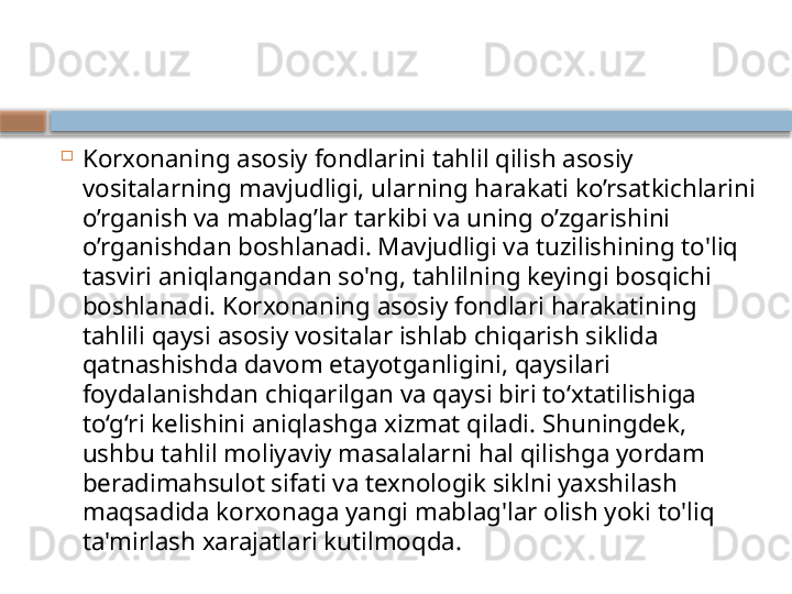 
Korxonaning asosiy fondlarini tahlil qilish asosiy 
vositalarning mavjudligi, ularning harakati ko’rsatkichlarini 
o’rganish va mablag’lar tarkibi va uning o’zgarishini 
o’rganishdan boshlanadi. Mavjudligi va tuzilishining to'liq 
tasviri aniqlangandan so'ng, tahlilning keyingi bosqichi 
boshlanadi. Korxonaning asosiy fondlari harakatining 
tahlili qaysi asosiy vositalar ishlab chiqarish siklida 
qatnashishda davom etayotganligini, qaysilari 
foydalanishdan chiqarilgan va qaysi biri to‘xtatilishiga 
to‘g‘ri kelishini aniqlashga xizmat qiladi. Shuningdek, 
ushbu tahlil moliyaviy masalalarni hal qilishga yordam 
beradimahsulot sifati va texnologik siklni yaxshilash 
maqsadida korxonaga yangi mablag'lar olish yoki to'liq 
ta'mirlash xarajatlari kutilmoqda.    