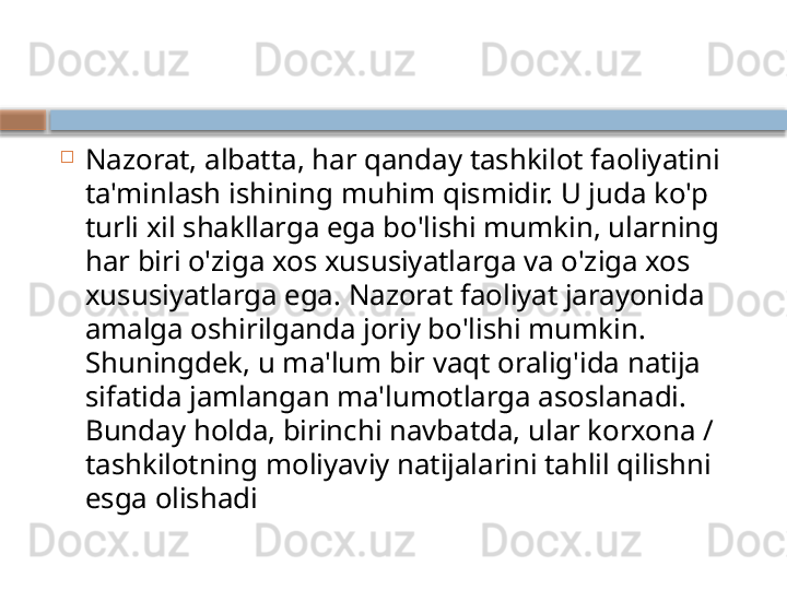 
Nazorat, albatta, har qanday tashkilot faoliyatini 
ta'minlash ishining muhim qismidir. U juda ko'p 
turli xil shakllarga ega bo'lishi mumkin, ularning 
har biri o'ziga xos xususiyatlarga va o'ziga xos 
xususiyatlarga ega. Nazorat faoliyat jarayonida 
amalga oshirilganda joriy bo'lishi mumkin. 
Shuningdek, u ma'lum bir vaqt oralig'ida natija 
sifatida jamlangan ma'lumotlarga asoslanadi. 
Bunday holda, birinchi navbatda, ular korxona / 
tashkilotning moliyaviy natijalarini tahlil qilishni 
esga olishadi    