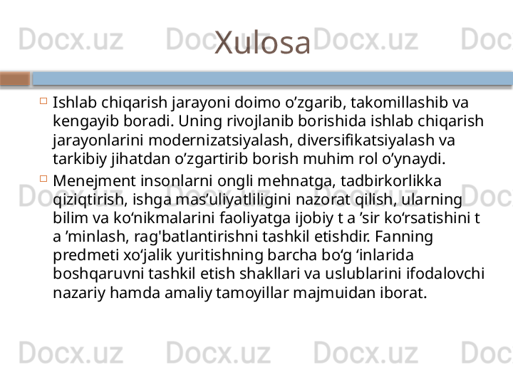 Xulosa

Ishlab chiqarish jarayoni doimo o’zgarib, takomillashib va 
kengayib boradi. Uning rivojlanib borishida ishlab chiqarish 
jarayonlarini modеrnizatsiyalash, divеrsifikatsiyalash va 
tarkibiy jihatdan o’zgartirib borish muhim rol o’ynaydi.

Menejment insonlarni ongli mehnatga, tadbirkorlikka 
qiziqtirish, ishga mas’uliyatliligini nazorat qilish, ularning 
bilim va ko‘nikmalarini faoliyatga ijobiy t a ’sir ko‘rsatishini t 
a ’minlash, rag'batlantirishni tashkil etishdir. Fanning 
predmeti xo‘jalik yuritishning barcha bo‘g ‘inlarida 
boshqaruvni tashkil etish shakllari va uslublarini ifodalovchi 
nazariy hamda amaliy tamoyillar majmuidan iborat.     
