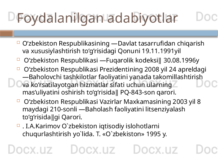 Foydalanilgan adabiyotlar

O‘zbekiston Respublikasining ―Davlat tasarrufidan chiqarish 
va xususiylashtirish to‘g‘risidagi Qonuni 19.11.1991yil 

  O‘zbekiston Respublikasi ―Fuqarolik kodeksi‖ 30.08.1996y 

  O‘zbekiston Respublikasi Prezidentining 2008 yil 24 apreldagi 
―Baholovchi tashkilotlar faoliyatini yanada takomillashtirish 
va ko‘rsatilayotgan hizmatlar sifati uchun ularning 
mas‘uliyatini oshirish to‘g‘risida‖ PQ-843-son qarori.

  O‘zbekiston Respublikasi Vazirlar Maxkamasining 2003 yil 8 
maydagi 210-sonli ―Baholash faoliyatini litsenziyalash 
to‘g‘risida‖gi Qarori. 

. I.A.Karimov O`zbekiston iqtisodiy islohotlarni 
chuqurlashtirish yo`lida. T. «O`zbekiston» 1995 y.     