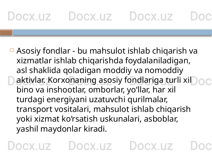 
Asosiy fondlar - bu mahsulot ishlab chiqarish va 
xizmatlar ishlab chiqarishda foydalaniladigan, 
asl shaklida qoladigan moddiy va nomoddiy 
aktivlar. Korxonaning asosiy fondlariga turli xil 
bino va inshootlar, omborlar, yo‘llar, har xil 
turdagi energiyani uzatuvchi qurilmalar, 
transport vositalari, mahsulot ishlab chiqarish 
yoki xizmat ko‘rsatish uskunalari, asboblar, 
yashil maydonlar kiradi.    