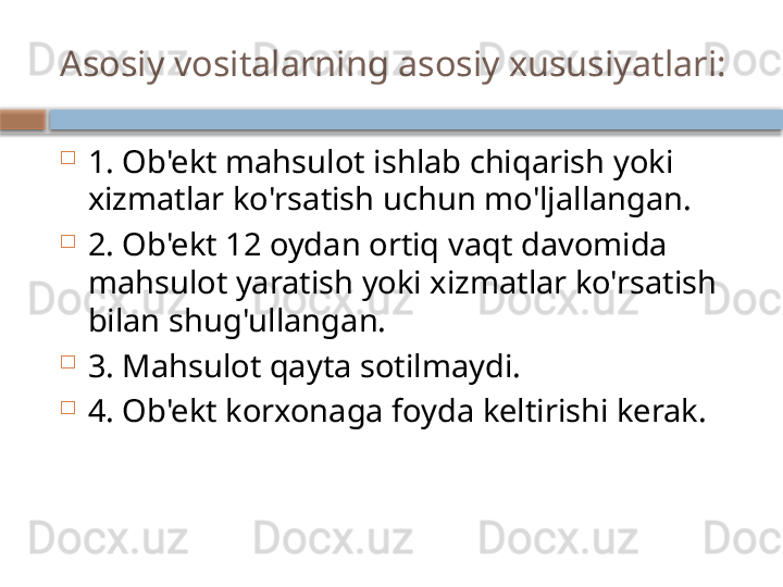Asosiy vositalarning asosiy xususiyatlari:

1. Ob'ekt mahsulot ishlab chiqarish yoki 
xizmatlar ko'rsatish uchun mo'ljallangan.

2. Ob'ekt 12 oydan ortiq vaqt davomida 
mahsulot yaratish yoki xizmatlar ko'rsatish 
bilan shug'ullangan.

3. Mahsulot qayta sotilmaydi.

4. Ob'ekt korxonaga foyda keltirishi kerak.    
