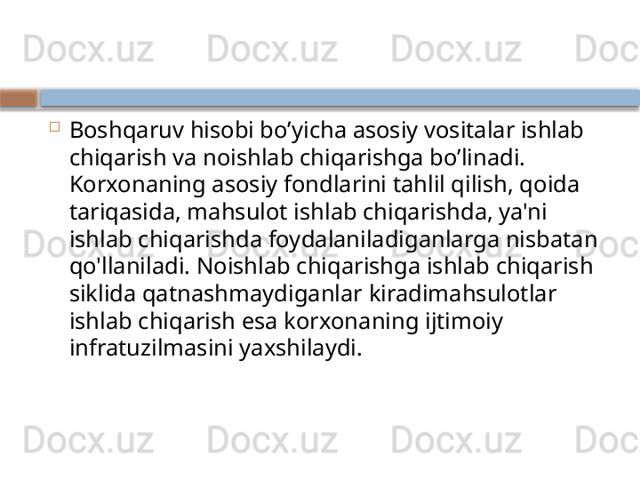 
Boshqaruv hisobi bo’yicha asosiy vositalar ishlab 
chiqarish va noishlab chiqarishga bo’linadi. 
Korxonaning asosiy fondlarini tahlil qilish, qoida 
tariqasida, mahsulot ishlab chiqarishda, ya'ni 
ishlab chiqarishda foydalaniladiganlarga nisbatan 
qo'llaniladi. Noishlab chiqarishga ishlab chiqarish 
siklida qatnashmaydiganlar kiradimahsulotlar 
ishlab chiqarish esa korxonaning ijtimoiy 
infratuzilmasini yaxshilaydi.    