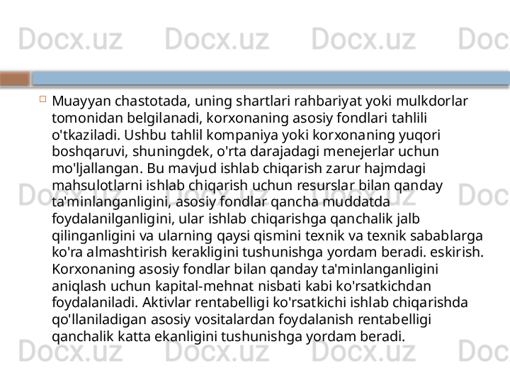 
Muayyan chastotada, uning shartlari rahbariyat yoki mulkdorlar 
tomonidan belgilanadi, korxonaning asosiy fondlari tahlili 
o'tkaziladi. Ushbu tahlil kompaniya yoki korxonaning yuqori 
boshqaruvi, shuningdek, o'rta darajadagi menejerlar uchun 
mo'ljallangan. Bu mavjud ishlab chiqarish zarur hajmdagi 
mahsulotlarni ishlab chiqarish uchun resurslar bilan qanday 
ta'minlanganligini, asosiy fondlar qancha muddatda 
foydalanilganligini, ular ishlab chiqarishga qanchalik jalb 
qilinganligini va ularning qaysi qismini texnik va texnik sabablarga 
ko'ra almashtirish kerakligini tushunishga yordam beradi. eskirish. 
Korxonaning asosiy fondlar bilan qanday ta'minlanganligini 
aniqlash uchun kapital-mehnat nisbati kabi ko'rsatkichdan 
foydalaniladi. Aktivlar rentabelligi ko'rsatkichi ishlab chiqarishda 
qo'llaniladigan asosiy vositalardan foydalanish rentabelligi 
qanchalik katta ekanligini tushunishga yordam beradi.    