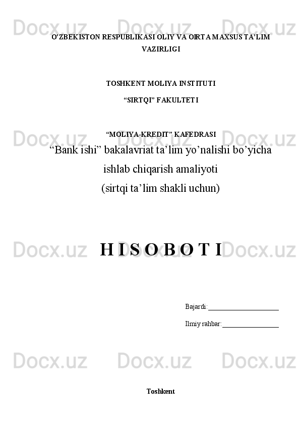 O’ZBEKISTON RESPUBLIKASI OLIY VA OlRTA MAXSUS TA’LIM
VAZIRLIGI
TOSHKENT MOLIYA INSTITUTI
“SIRTQI” FAKULTETI
“MOLIYA-KREDIT” KAFEDRASI
“Bank ishi” bakalavriat ta’lim yo’nalishi bo’yicha
ishlab chiqarish amaliyoti
(sirtqi ta’lim shakli uchun)
H I S O B O T I
Bajardi:____________________
Ilmiy rahbar:________________
Toshkent