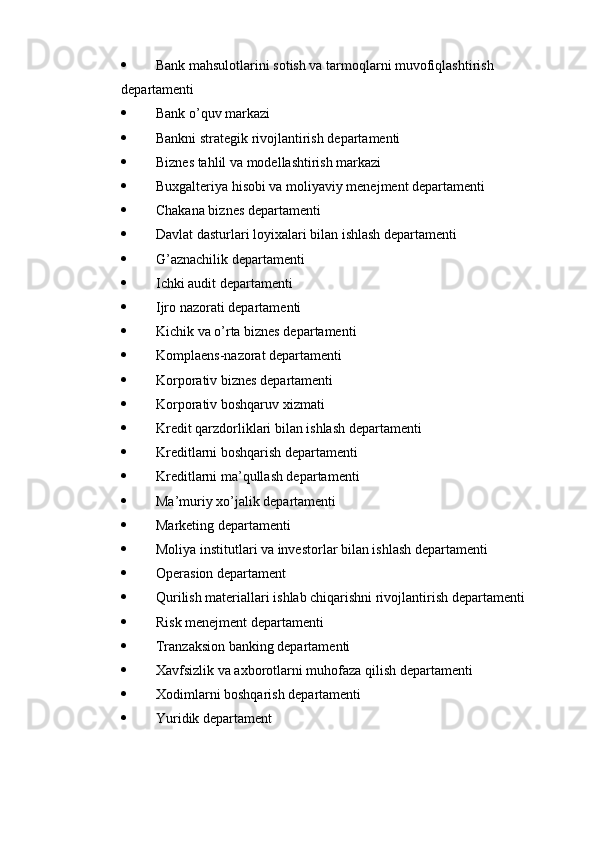  Bank mahsulotlarini sotish va tarmoqlarni muvofiqlashtirish 
departamenti
 Bank o’quv markazi
 Bankni strategik rivojlantirish departamenti
 Biznes tahlil va modellashtirish markazi
 Buxgalteriya hisobi va moliyaviy menejment departamenti
 Chakana biznes departamenti
 Davlat dasturlari loyixalari bilan ishlash departamenti
 G’aznachilik departamenti
 Ichki audit departamenti
 Ijro nazorati departamenti
 Kichik va o’rta biznes departamenti
 Komplaens-nazorat departamenti
 Korporativ biznes departamenti
 Korporativ boshqaruv xizmati
 Kredit qarzdorliklari bilan ishlash departamenti
 Kreditlarni boshqarish departamenti
 Kreditlarni ma’qullash departamenti
 Ma’muriy xo’jalik departamenti
 Marketing departamenti
 Moliya institutlari va investorlar bilan ishlash departamenti
 Operasion departament
 Qurilish materiallari ishlab chiqarishni rivojlantirish departamenti
 Risk menejment departamenti
 Tranzaksion banking departamenti
 Xavfsizlik va axborotlarni muhofaza qilish departamenti
 Xodimlarni boshqarish departamenti
 Yuridik departament 