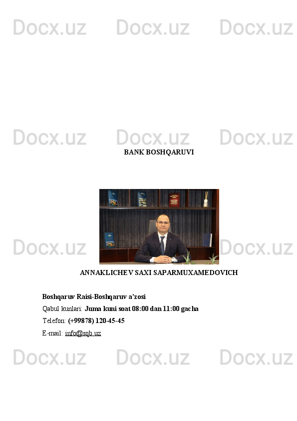 BANK BOSHQARUVI
ANNAKLICHEV SAXI SAPARMUXAMEDOVICH
Boshqaruv Raisi-Boshqaruv a’zosi
Qabul kunlari:   Juma kuni soat 08:00 dan 11:00 gacha
Telefon:   (+99878) 120-45-45
E-mail:   info@sqb.uz 