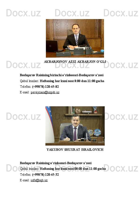 AKBARJONOV AZIZ AKBARJON O’GLI
Boshqaruv Raisining birinchi o’rinbosari-Boshqaruv a’zosi
Qabul kunlari:   Haftaning har kuni soat 8:00 dan 11:00 gacha
Telefon:   (+99878) 120-45-82
E-mail:   perviyzam@uzpsb.uz
YAKUBOV SHUXRAT ISRAILOVICH
Boshqaruv Raisining o’rinbosari-Boshqaruv a’zosi
Qabul kunlari:   Haftaning har kuni soat 08:00 dan 11:00 gacha
Telefon:   (+99878) 120-45-32
E-mail:   info@sqb.uz 