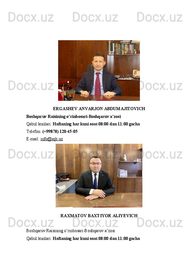 ERGASHEV ANVARJON ABDUMAJITOVICH
Boshqaruv Raisining o’rinbosari-Boshqaruv a’zosi
Qabul kunlari:   Haftaning har kuni soat 08:00 dan 11:00 gacha
Telefon:   (+99878) 120-45-05
E-mail:   info@sqb.uz
RAXMATOV BAXTIYOR ALIYEVICH
Boshqaruv Raisining o’rinbosari-Boshqaruv a’zosi
Qabul kunlari:   Haftaning har kuni soat 08:00 dan 11:00 gacha 