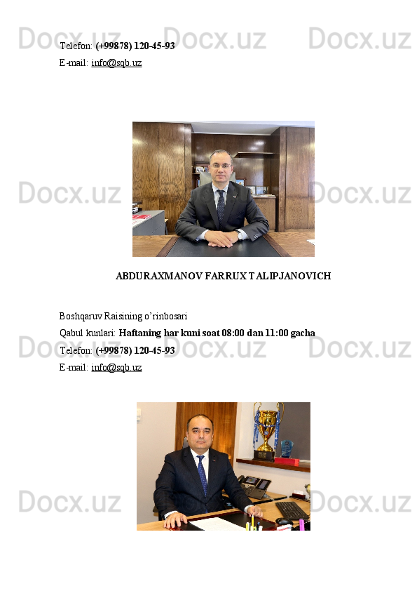 Telefon:   (+99878) 120-45-93
E-mail:   info@sqb.uz
ABDURAXMANOV FARRUX TALIPJANOVICH
Boshqaruv Raisining o’rinbosari
Qabul kunlari:   Haftaning har kuni soat 08:00 dan 11:00 gacha
Telefon:   (+99878) 120-45-93
E-mail:   info@sqb.uz 