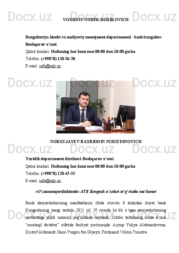 VOXIDOV OYBEK ROZIKOVICH
Buxgalteriya hisobi va moliyaviy menejment departamenti - bosh buxgalter-
Boshqaruv a’zosi
Qabul kunlari:   Haftaning har kuni soat 08:00 dan 18:00 gacha
Telefon:   (+99878) 120-36-38
E-mail:   info@sqb.uz
NORXUJAYEV BAXRIDDIN NURITDINOVICH
Yuridik departament direktori-Boshqaruv a’zosi
Qabul kunlari:   Haftaning har kuni soat 08:00 dan 18:00 gacha
Telefon:   (+99878) 120-45-55
E-mail:   info@sqb.uz
«O’zsanoatqurilishbank» ATB Kengash a’zolari to’g’risida ma’lumot
Bank   aksiyadorlarining   manfaatlarini   ifoda   etuvchi   8   kishidan   iborat   bank
Kengashining   yangi   tarkibi   2021   yil   29   iyunda   bo`lib   o`tgan   aksiyadorlarning
navbatdagi   yillik   umumiy   yig’ilishida   saylandi.   Ushbu   tarkibning   uchta   a zosiʼ
“mustaqil   direktor”   sifatida   faoliyat   yuritmoqda:   Ayzup   Yuliya   Aleksandrovna,
Kristof Aleksandr Xans-Yurgen fon Glyayx, Ferdinand Villem Tuinstra. 