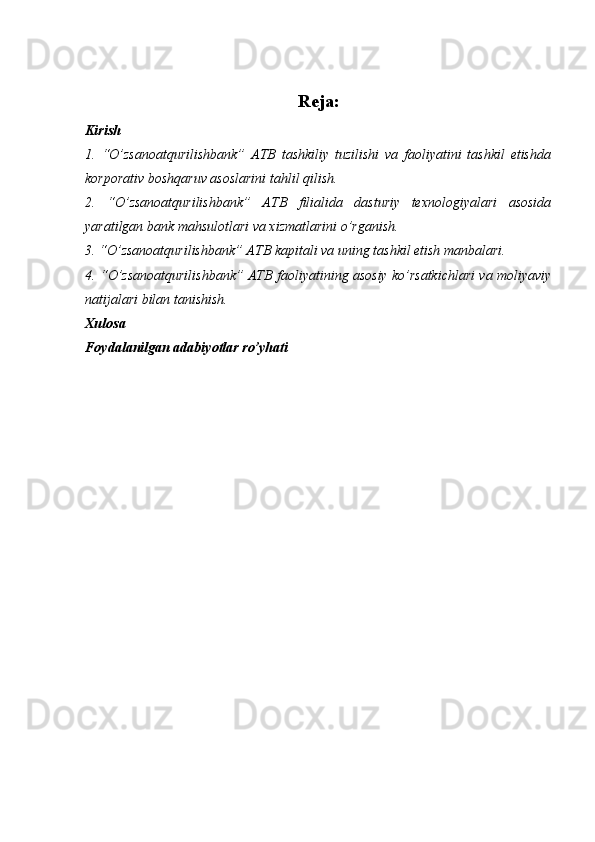 Reja:
Kirish
1.   “O’zsanoatqurilishbank”   ATB   tashkiliy   tuzilishi   va   faoliyatini   tashkil   etishda
korporativ boshqaruv asoslarini tahlil qilish.
2.   “O’zsanoatqurilishbank”   ATB   filialida   dasturiy   texnologiyalari   asosida
yaratilgan bank mahsulotlari va xizmatlarini o’rganish. 
3.  “O’zsanoatqurilishbank” ATB  kapitali va uning tashkil etish manbalari.
4.  “O’zsanoatqurilishbank” ATB   faoliyatining asosiy ko’rsatkichlari va moliyaviy
natijalari bilan tanishish.
Xulosa
Foydalanilgan adabiyotlar ro’yhati