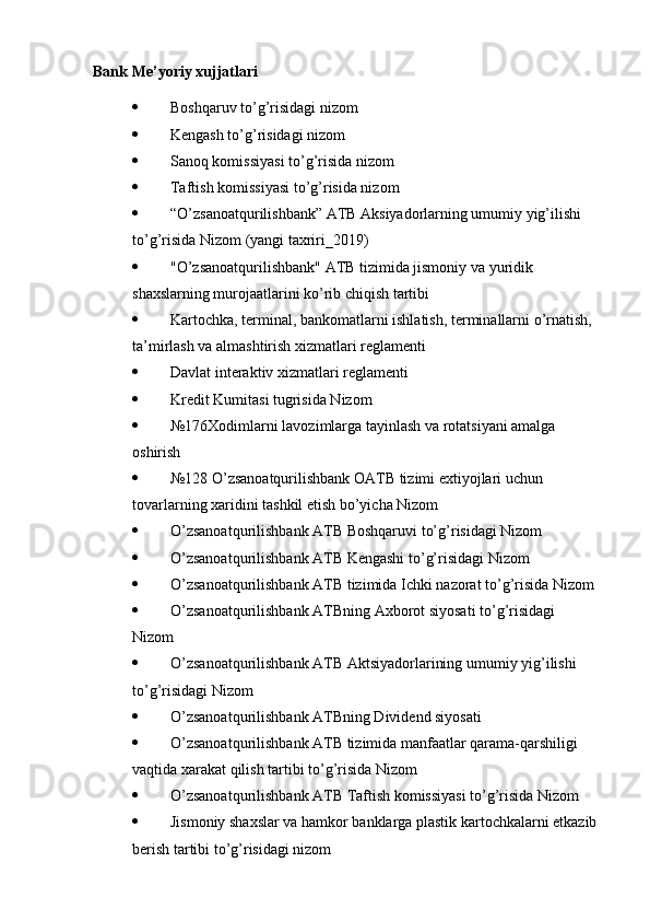 Bank Me’yoriy xujjatlari
 Boshqaruv to’g’risidagi nizom  
 Kengash to’g’risidagi nizom  
 Sanoq komissiyasi to’g’risida nizom  
 Taftish komissiyasi to’g’risida nizom  
 “O’zsanoatqurilishbank” ATB Aksiyadorlarning umumiy yig’ilishi  
to’g’risida Nizom (yangi taxriri_2019)  
 "O’zsanoatqurilishbank" ATB tizimida jismoniy va yuridik  
shaxslarning murojaatlarini ko’rib chiqish tartibi
 Kartochka, terminal, bankomatlarni ishlatish, terminallarni o’rnatish,  
ta’mirlash va almashtirish xizmatlari reglamenti  
 Davlat interaktiv xizmatlari reglamenti
 Kredit Kumitasi tugrisida Nizom  
 №176Xodimlarni lavozimlarga tayinlash va rotatsiyani amalga 
oshirish
 №128 O’zsanoatqurilishbank OATB tizimi extiyojlari uchun  
tovarlarning xaridini tashkil etish bo’yicha Nizom  
 O’zsanoatqurilishbank ATB Boshqaruvi to’g’risidagi Nizom 
 O’zsanoatqurilishbank ATB Kengashi to’g’risidagi Nizom
 O ’ zsanoatqurilishbank   ATB   tizimida   Ichki   nazorat   to ’ g ’ risida   Nizom
 O ’ zsanoatqurilishbank   ATBning   Axborot   siyosati   to ’ g ’ risidagi  
Nizom  
 O ’ zsanoatqurilishbank   ATB   Aktsiyadorlarining   umumiy   yig ’ ilishi  
to ’ g ’ risidagi   Nizom  
 O’zsanoatqurilishbank ATBning Dividend siyosati
 O’zsanoatqurilishbank ATB tizimida manfaatlar qarama-qarshiligi  
vaqtida xarakat qilish tartibi to’g’risida Nizom  
 O’zsanoatqurilishbank ATB Taftish komissiyasi to’g’risida Nizom 
 Jismoniy shaxslar va hamkor banklarga plastik kartochkalarni etkazib  
berish tartibi to’g’risidagi nizom 