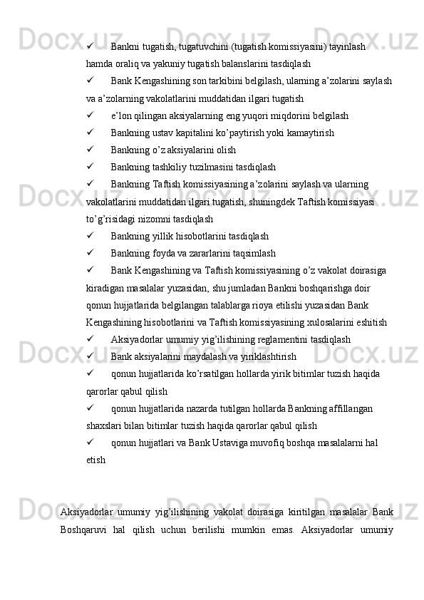  Bankni tugatish, tugatuvchini (tugatish komissiyasini) tayinlash 
hamda oraliq va yakuniy tugatish balanslarini tasdiqlash
 Bank Kengashining son tarkibini belgilash, ularning a’zolarini saylash
va a’zolarning vakolatlarini muddatidan ilgari tugatish
 e’lon qilingan aksiyalarning eng yuqori miqdorini belgilash
 Bankning ustav kapitalini ko’paytirish yoki kamaytirish
 Bankning o’z aksiyalarini olish
 Bankning tashkiliy tuzilmasini tasdiqlash
 Bankning Taftish komissiyasining a’zolarini saylash va ularning 
vakolatlarini muddatidan ilgari tugatish, shuningdek Taftish komissiyasi 
to’g’risidagi nizomni tasdiqlash
 Bankning yillik hisobotlarini tasdiqlash
 Bankning foyda va zararlarini taqsimlash
 Bank Kengashining va Taftish komissiyasining o’z vakolat doirasiga 
kiradigan masalalar yuzasidan, shu jumladan Bankni boshqarishga doir 
qonun hujjatlarida belgilangan talablarga rioya etilishi yuzasidan Bank 
Kengashining hisobotlarini va Taftish komissiyasining xulosalarini eshitish
 Aksiyadorlar umumiy yig’ilishining reglamentini tasdiqlash
 Bank aksiyalarini maydalash va yiriklashtirish
 qonun hujjatlarida ko’rsatilgan hollarda yirik bitimlar tuzish haqida 
qarorlar qabul qilish
 qonun hujjatlarida nazarda tutilgan hollarda Bankning affillangan 
shaxslari bilan bitimlar tuzish haqida qarorlar qabul qilish
 qonun hujjatlari va Bank Ustaviga muvofiq boshqa masalalarni hal 
etish
Aksiyadorlar   umumiy   yig’ilishining   vakolat   doirasiga   kiritilgan   masalalar   Bank
Boshqaruvi   hal   qilish   uchun   berilishi   mumkin   emas.   Aksiyadorlar   umumiy