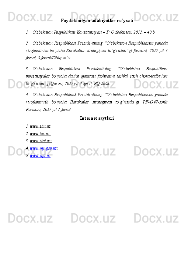 Foydalanilgan  a dabiyotlar  r o’yxati
1. O’zbekiston Respublikasi Konstitutsiyasi – T: O’zbekiston, 2012. – 40 b.
2. O’zbekiston   Respublikasi   Prezidentining   “O’zbekiston   Respublikasini   yanada
rivojlantirish   bo’yicha   Xarakatlar   strategiyasi   to’g’risida”gi   farmoni,   2017   yil   7
fevral, 8 fevral//Xalq so’zi.
3. O’zbekiston   Respublikasi   Prezidentining   “O’zbekiston   Respublikasi
investitsiyalar   bo’yicha   davlat   qumitasi   faoliyatini   tashkil   etish   chora-tadbirlari
to’g’risida”gi Qarori, 2017 yil 4 aprel, PQ-2868.
4. O’zbekiston   Respublikasi   Prezidentining   “O’zbekiston   Respublikasini   yanada
rivojlantirish   bo’yicha   Harakatlar   strategiyasi   to’g’risida”gi   PF-4947-sonli
Farmoni, 2017 yil 7 fevral. 
Internet saytlari
1. www.sbu.uz     
2. www.lex.uz;     
3. www.stat.uz;     
4. www    .   my.gov.uz    ;
5. www    .   sqb.uz    